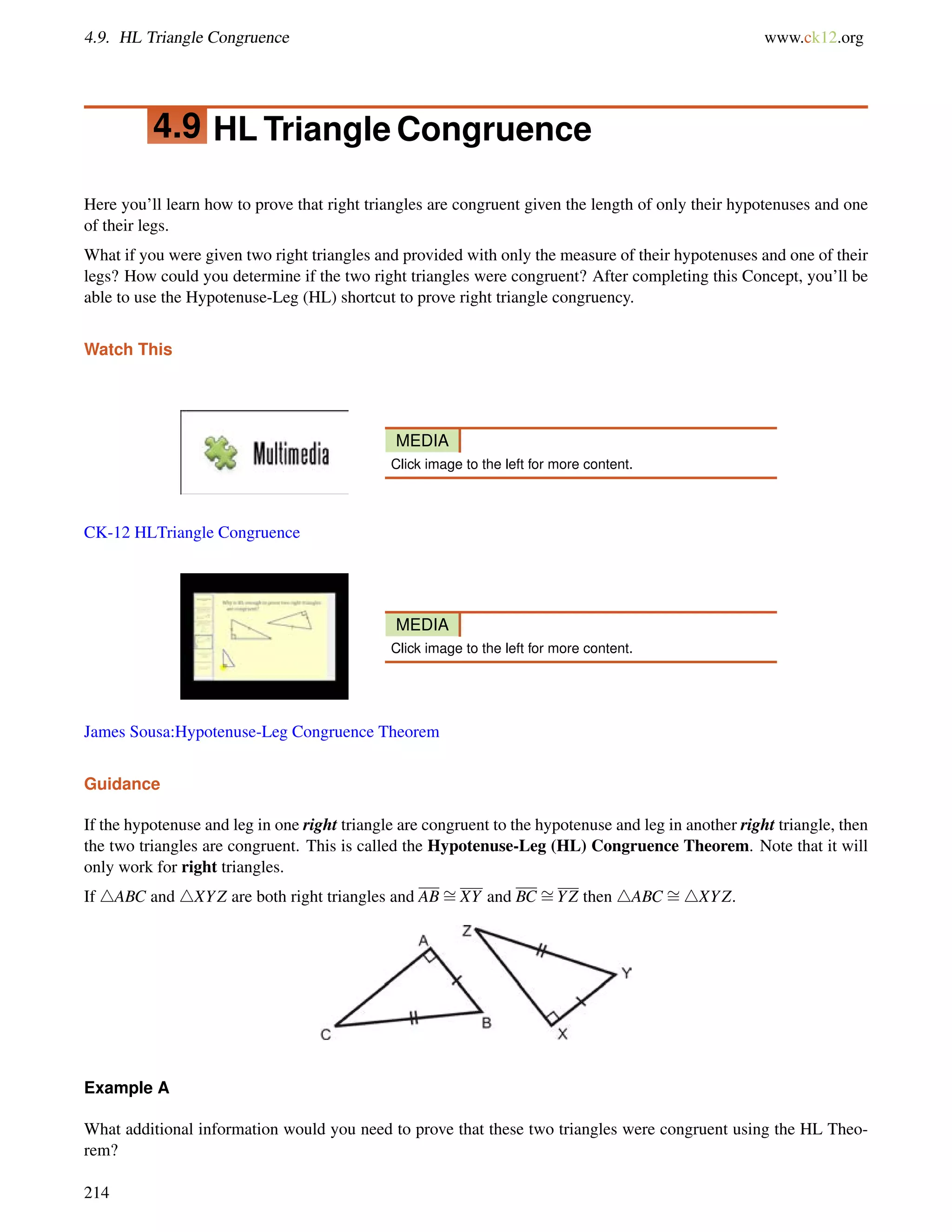 4.9. HL Triangle Congruence www.ck12.org 
4.9 HL Triangle Congruence 
Here you’ll learn how to prove that right triangles are congruent given the length of only their hypotenuses and one 
of their legs. 
What if you were given two right triangles and provided with only the measure of their hypotenuses and one of their 
legs? How could you determine if the two right triangles were congruent? After completing this Concept, you’ll be 
able to use the Hypotenuse-Leg (HL) shortcut to prove right triangle congruency. 
Watch This 
MEDIA 
Click image to the left for more content. 
CK-12 HLTriangle Congruence 
MEDIA 
Click image to the left for more content. 
James Sousa:Hypotenuse-Leg Congruence Theorem 
= 
= 
Guidance 
If the = 
hypotenuse and leg in one right triangle are congruent to the hypotenuse and leg in another right triangle, then 
the two triangles are congruent. This is called the Hypotenuse-Leg (HL) Congruence Theorem. Note that it will 
only work for right triangles. 
If 4ABC and 4XYZ are both right triangles and ABXY and BC YZ then 4ABC 4XYZ. 
Example A 
What additional information would you need to prove that these two triangles were congruent using the HL Theo-rem? 
214 
 