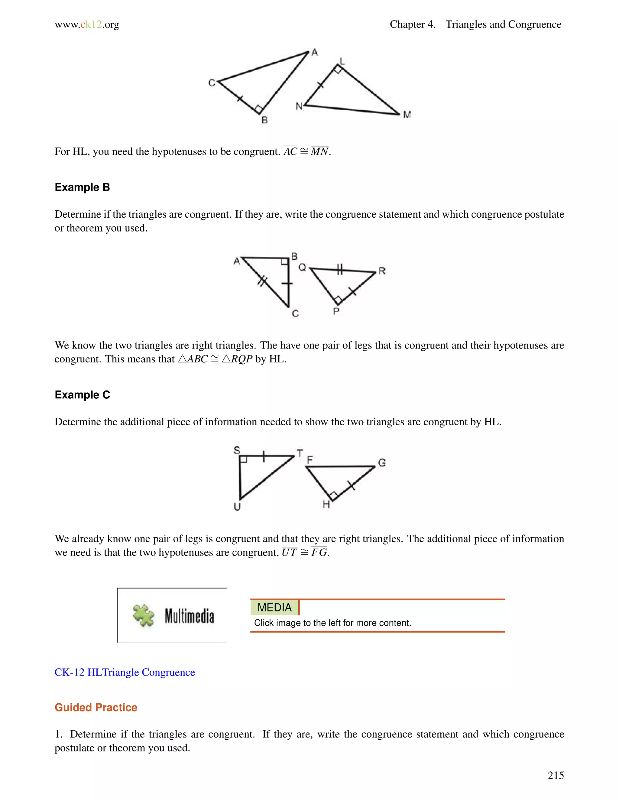 www.ck12.org Chapter 4. Triangles and Congruence 
For HL, you need the hypotenuses to be congruent. AC = 
MN. 
Example B 
Determine if the triangles are congruent. If they are, write the congruence statement and which congruence postulate 
or theorem you used. 
= 
We know the two triangles are right triangles. The have one pair of legs that is congruent and their hypotenuses are 
congruent. This means that 4ABC 4RQP by HL. 
Example C 
Determine the additional piece of information needed to show the two triangles are congruent by HL. 
= 
We already know one pair of legs is congruent and that they are right triangles. The additional piece of information 
we need is that the two hypotenuses are congruent, UT FG. 
MEDIA 
Click image to the left for more content. 
CK-12 HLTriangle Congruence 
Guided Practice 
1. Determine if the triangles are congruent. If they are, write the congruence statement and which congruence 
postulate or theorem you used. 
215 
 