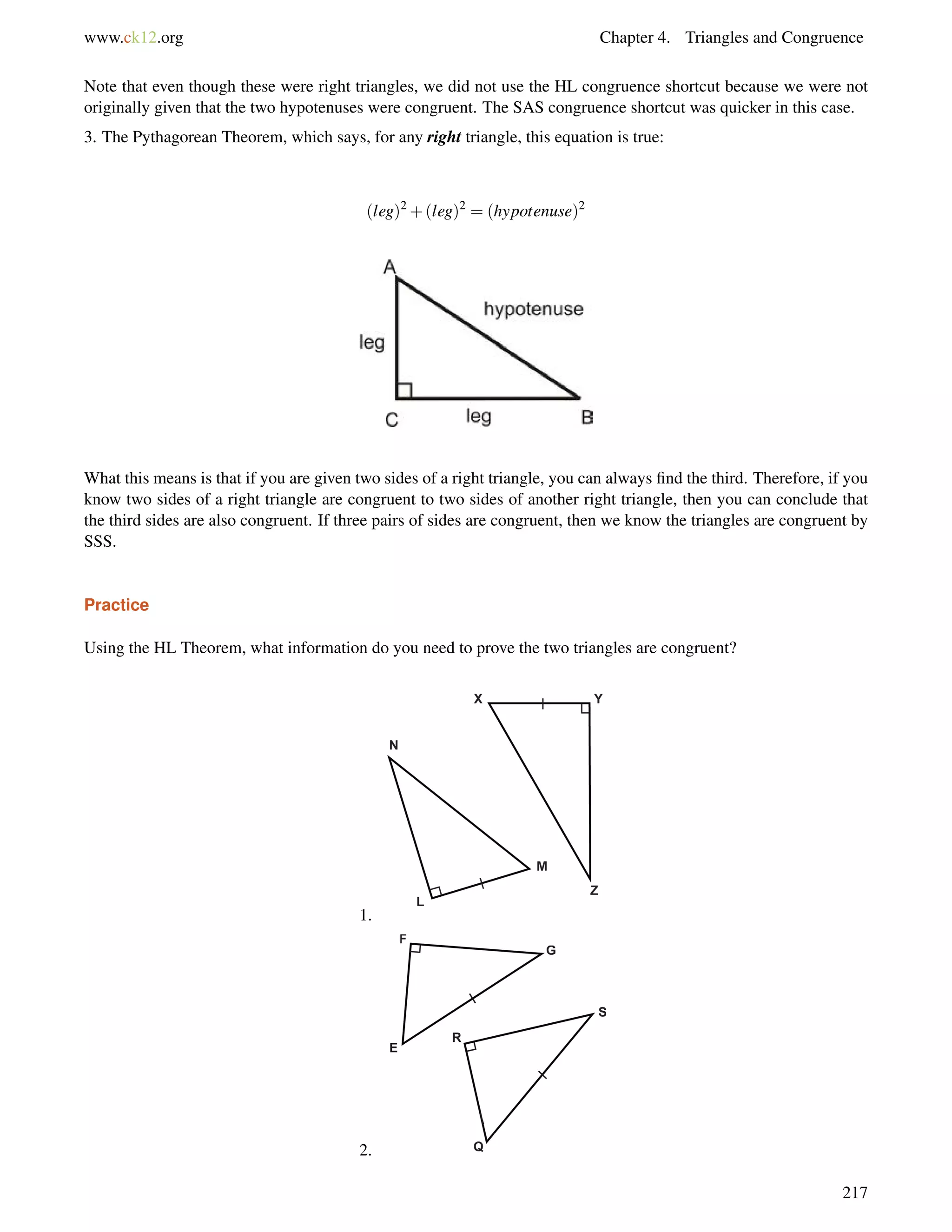 www.ck12.org Chapter 4. Triangles and Congruence 
Note that even though these were right triangles, we did not use the HL congruence shortcut because we were not 
originally given that the two hypotenuses were congruent. The SAS congruence shortcut was quicker in this case. 
3. The Pythagorean Theorem, which says, for any right triangle, this equation is true: 
(leg)2+(leg)2 = (hypotenuse)2 
What this means is that if you are given two sides of a right triangle, you can always find the third. Therefore, if you 
know two sides of a right triangle are congruent to two sides of another right triangle, then you can conclude that 
the third sides are also congruent. If three pairs of sides are congruent, then we know the triangles are congruent by 
SSS. 
Practice 
Using the HL Theorem, what information do you need to prove the two triangles are congruent? 
1. 
2. 
217 
 