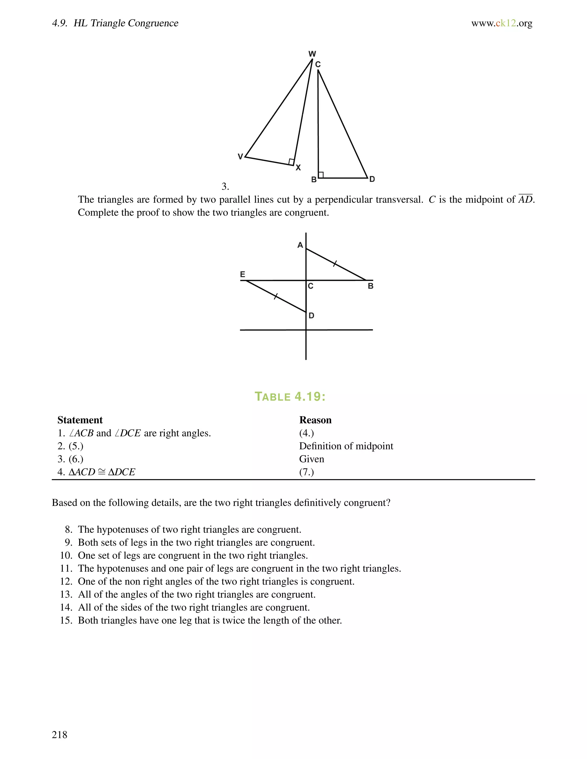 4.9. HL Triangle Congruence www.ck12.org 
3. 
The triangles are formed by two parallel lines cut by a perpendicular transversal. C is the midpoint of AD. 
Complete the proof to show the two triangles are congruent. 
TABLE 4.19: 
= 
Statement Reason 
1.6 ACB and6 DCE are right angles. (4.) 
2. (5.) Definition of midpoint 
3. (6.) Given 
4. DACDDDCE (7.) 
Based on the following details, are the two right triangles definitively congruent? 
8. The hypotenuses of two right triangles are congruent. 
9. Both sets of legs in the two right triangles are congruent. 
10. One set of legs are congruent in the two right triangles. 
11. The hypotenuses and one pair of legs are congruent in the two right triangles. 
12. One of the non right angles of the two right triangles is congruent. 
13. All of the angles of the two right triangles are congruent. 
14. All of the sides of the two right triangles are congruent. 
15. Both triangles have one leg that is twice the length of the other. 
218 
 