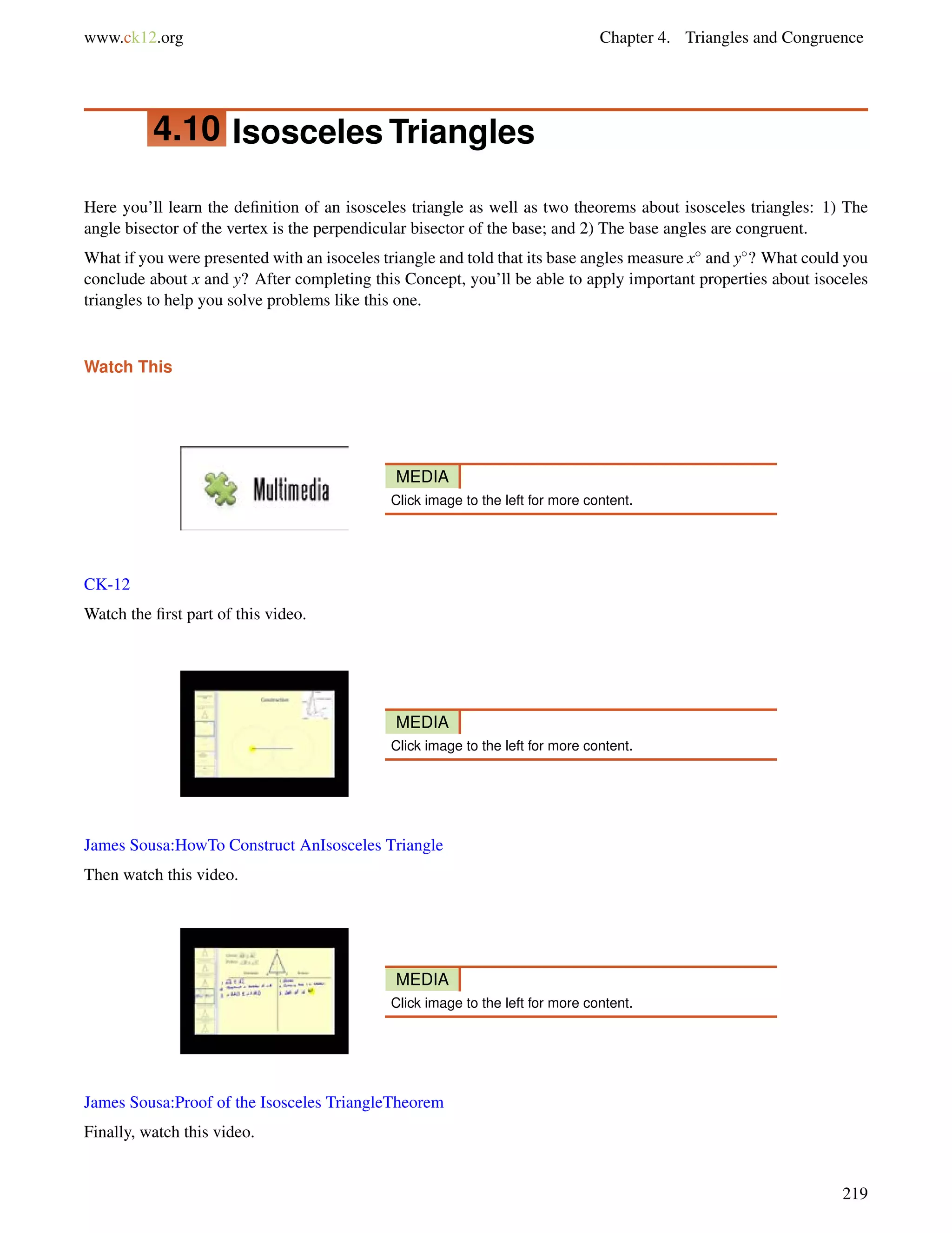 www.ck12.org Chapter 4. Triangles and Congruence 
4.10 Isosceles Triangles 
Here you’ll learn the definition of an isosceles triangle as well as two theorems about isosceles triangles: 1) The 
angle bisector of the vertex is the perpendicular bisector of the base; and 2) The base angles are congruent. 
What if you were presented with an isoceles triangle and told that its base angles measure x and y? What could you 
conclude about x and y? After completing this Concept, you’ll be able to apply important properties about isoceles 
triangles to help you solve problems like this one. 
Watch This 
MEDIA 
Click image to the left for more content. 
CK-12 
Watch the first part of this video. 
MEDIA 
Click image to the left for more content. 
James Sousa:HowTo Construct AnIsosceles Triangle 
Then watch this video. 
MEDIA 
Click image to the left for more content. 
James Sousa:Proof of the Isosceles TriangleTheorem 
Finally, watch this video. 
219 
 