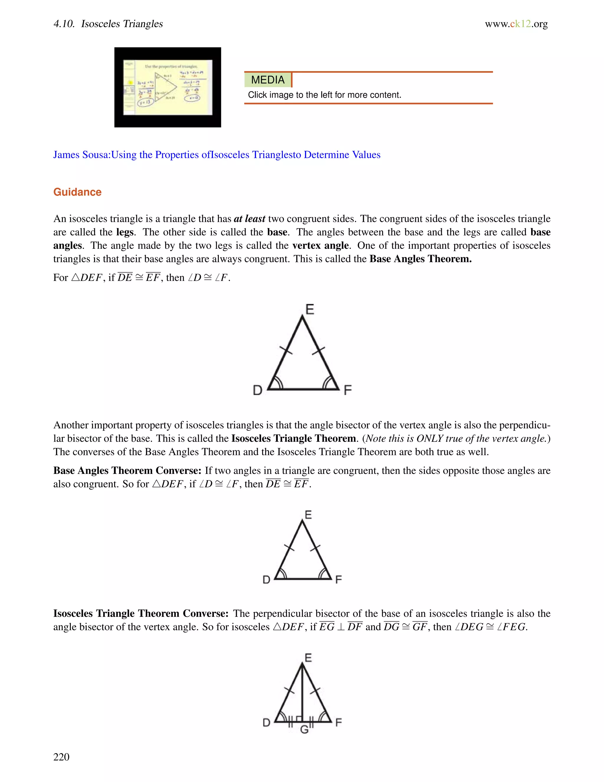 4.10. Isosceles Triangles www.ck12.org 
MEDIA 
Click image to the left for more content. 
James Sousa:Using the Properties ofIsosceles Trianglesto Determine Values 
Guidance 
= 
= 
An isosceles triangle is a triangle that has at least two congruent sides. The congruent sides of the isosceles triangle 
are called the legs. The other side is called the base. The angles between the base and the legs are called base 
angles. The angle made by the two legs is called the vertex angle. One of the important properties of isosceles 
triangles is that their base angles are always congruent. This is called the Base Angles Theorem. 
For 4DEF, if DE EF, then6 D6 F. 
Another important property of isosceles triangles is that the angle bisector of the vertex angle is also the perpendicu-lar 
bisector of the base. This is called the Isosceles Triangle Theorem. (Note this is ONLY true of the vertex angle.) 
= 
The converses = 
of the Base Angles Theorem and the Isosceles Triangle Theorem are both true as well. 
Base Angles Theorem Converse: If two angles in a triangle are congruent, then the sides opposite those angles are 
also congruent. So for 4DEF, if6 D6 F, then DE EF. 
= 
Isosceles Triangle = 
Theorem Converse: The perpendicular bisector of the base of an isosceles triangle is also the 
angle bisector of the vertex angle. So for isosceles 4DEF, if EG ? DF and DGGF, then6 DEG6 FEG. 
220 
 