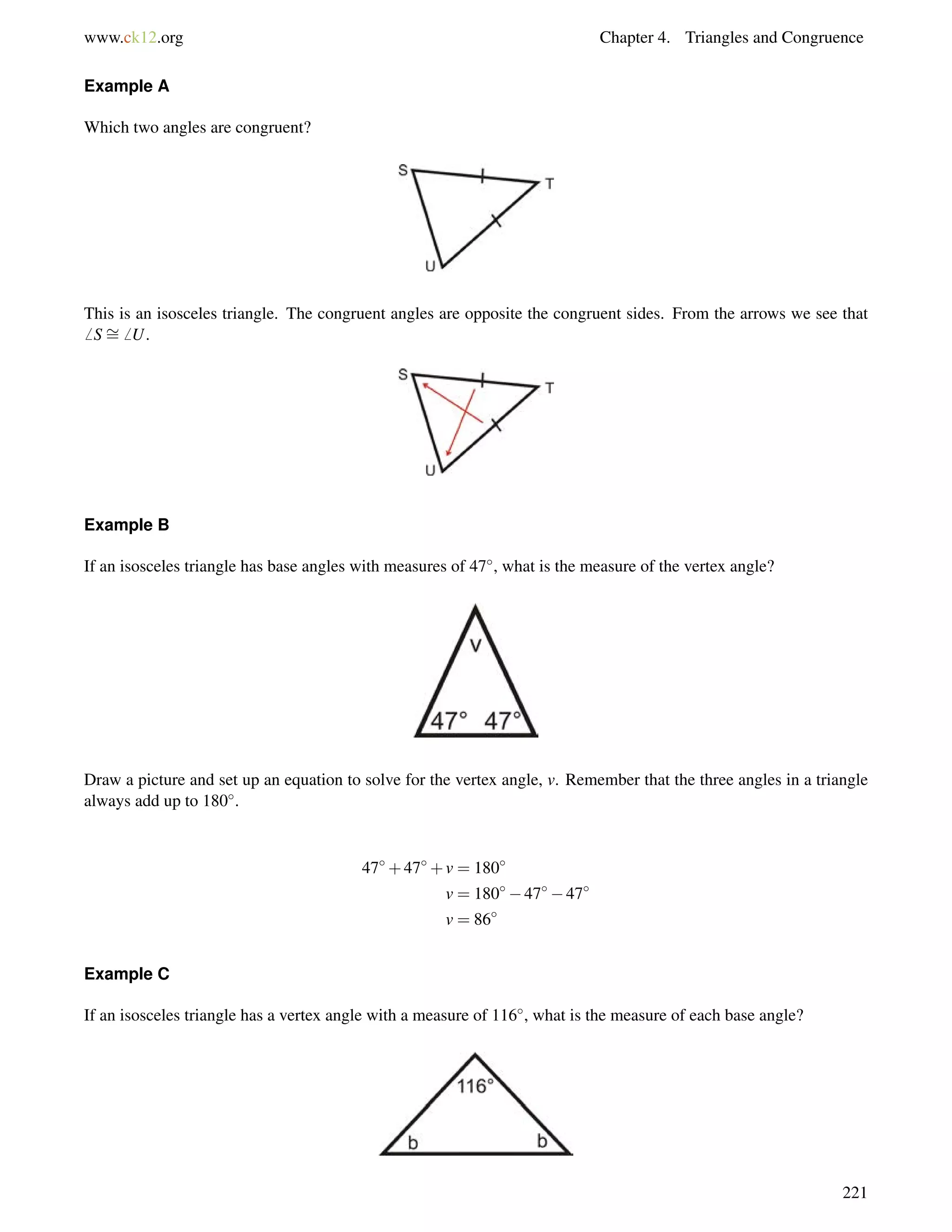 www.ck12.org Chapter 4. Triangles and Congruence 
Example A 
Which two angles are congruent? 
= 
This is an isosceles triangle. The congruent angles are opposite the congruent sides. From the arrows we see that 
6 S6 U. 
Example B 
If an isosceles triangle has base angles with measures of 47, what is the measure of the vertex angle? 
Draw a picture and set up an equation to solve for the vertex angle, v. Remember that the three angles in a triangle 
always add up to 180. 
47+47+v = 180 
v = 1804747 
v = 86 
Example C 
If an isosceles triangle has a vertex angle with a measure of 116, what is the measure of each base angle? 
221 
 
