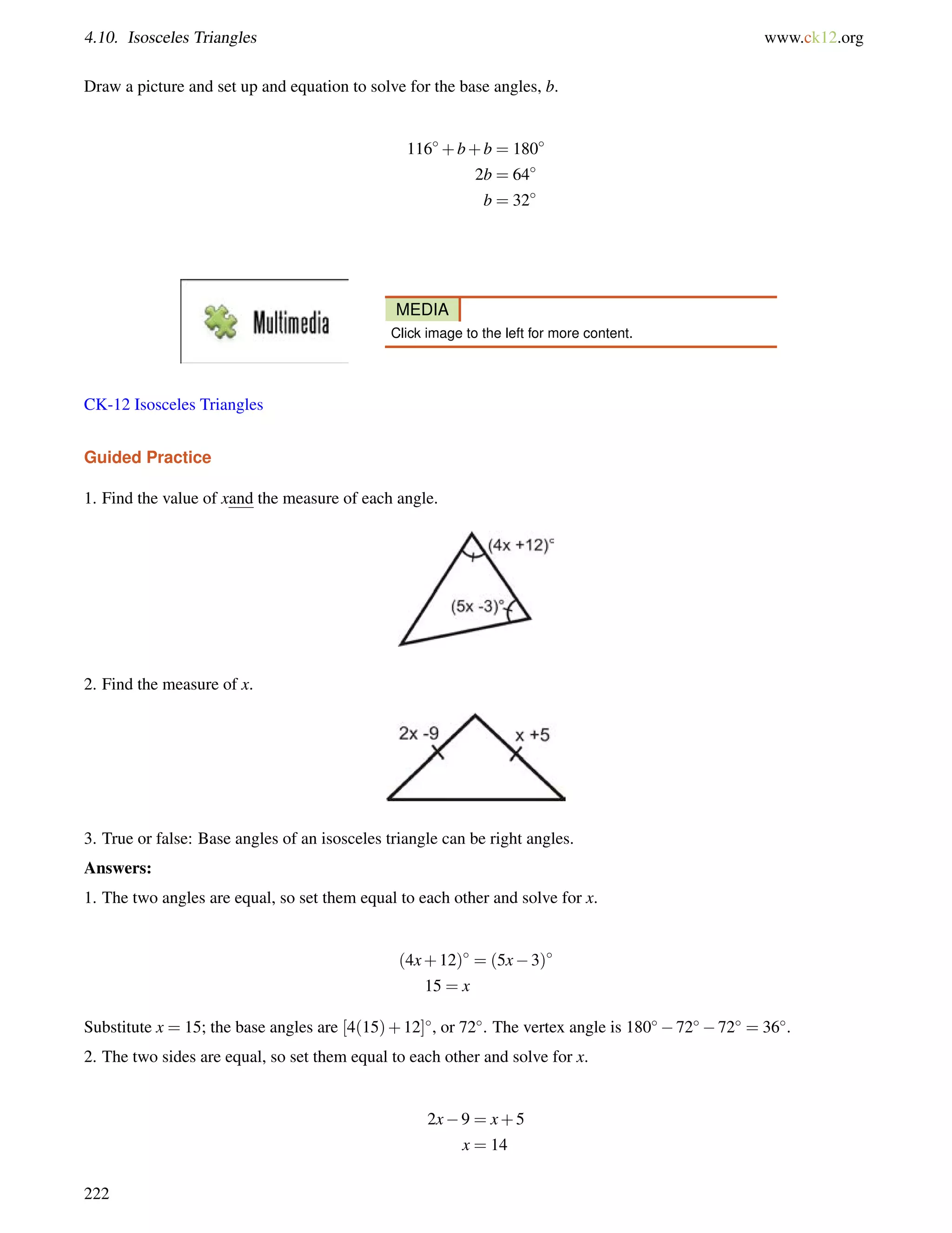 4.10. Isosceles Triangles www.ck12.org 
Draw a picture and set up and equation to solve for the base angles, b. 
116+b+b = 180 
2b = 64 
b = 32 
MEDIA 
Click image to the left for more content. 
CK-12 Isosceles Triangles 
Guided Practice 
1. Find the value of xand the measure of each angle. 
2. Find the measure of x. 
3. True or false: Base angles of an isosceles triangle can be right angles. 
Answers: 
1. The two angles are equal, so set them equal to each other and solve for x. 
(4x+12) = (5x3) 
15 = x 
Substitute x = 15; the base angles are [4(15)+12], or 72. The vertex angle is 1807272 = 36. 
2. The two sides are equal, so set them equal to each other and solve for x. 
2x9 = x+5 
x = 14 
222 
 