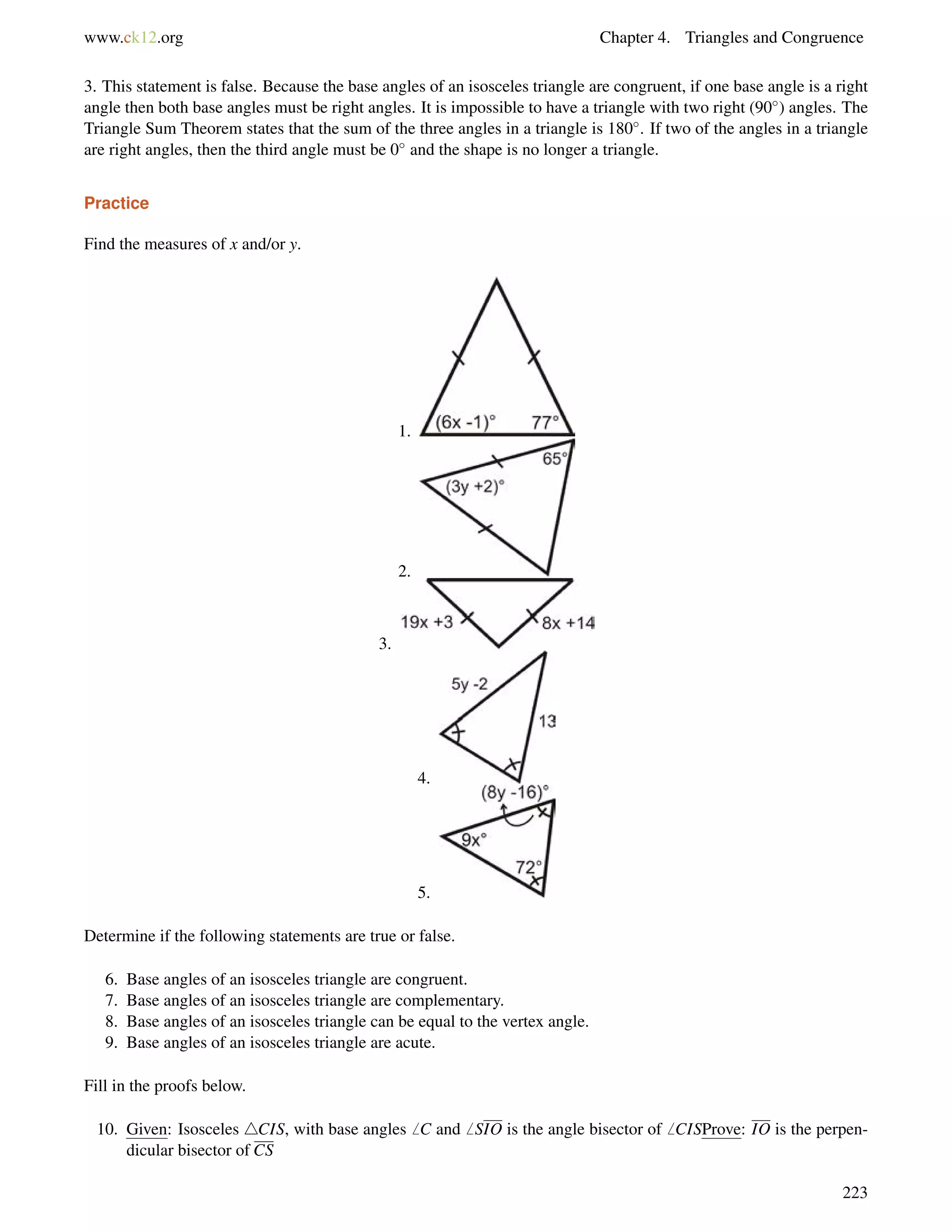 www.ck12.org Chapter 4. Triangles and Congruence 
3. This statement is false. Because the base angles of an isosceles triangle are congruent, if one base angle is a right 
angle then both base angles must be right angles. It is impossible to have a triangle with two right (90) angles. The 
Triangle Sum Theorem states that the sum of the three angles in a triangle is 180. If two of the angles in a triangle 
are right angles, then the third angle must be 0 and the shape is no longer a triangle. 
Practice 
Find the measures of x and/or y. 
1. 
2. 
3. 
4. 
5. 
Determine if the following statements are true or false. 
6. Base angles of an isosceles triangle are congruent. 
7. Base angles of an isosceles triangle are complementary. 
8. Base angles of an isosceles triangle can be equal to the vertex angle. 
9. Base angles of an isosceles triangle are acute. 
Fill in the proofs below. 
10. Given: Isosceles 4CIS, with base angles6 C and6 SIO is the angle bisector of6 CISProve: IO is the perpen-dicular 
bisector of CS 
223 
 