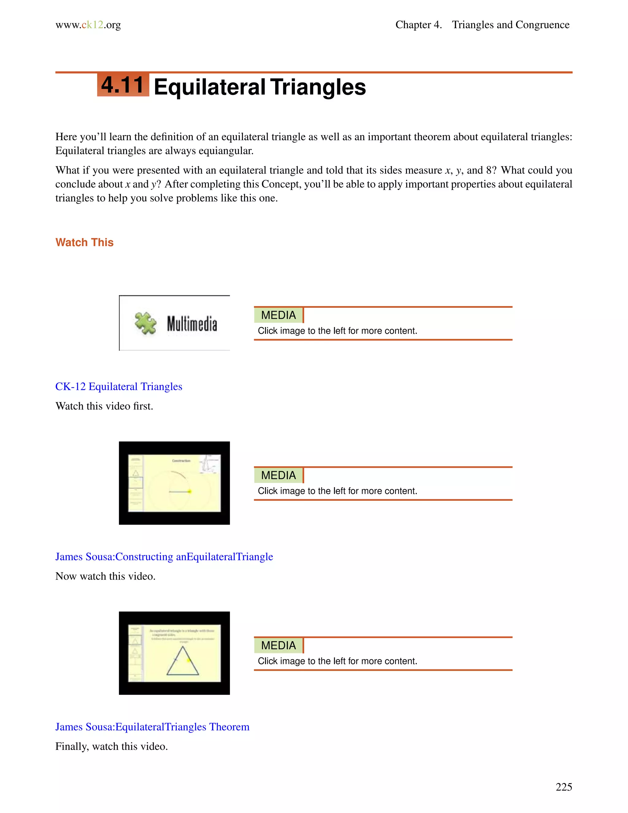 www.ck12.org Chapter 4. Triangles and Congruence 
4.11 Equilateral Triangles 
Here you’ll learn the definition of an equilateral triangle as well as an important theorem about equilateral triangles: 
Equilateral triangles are always equiangular. 
What if you were presented with an equilateral triangle and told that its sides measure x, y, and 8? What could you 
conclude about x and y? After completing this Concept, you’ll be able to apply important properties about equilateral 
triangles to help you solve problems like this one. 
Watch This 
MEDIA 
Click image to the left for more content. 
CK-12 Equilateral Triangles 
Watch this video first. 
MEDIA 
Click image to the left for more content. 
James Sousa:Constructing anEquilateralTriangle 
Now watch this video. 
MEDIA 
Click image to the left for more content. 
James Sousa:EquilateralTriangles Theorem 
Finally, watch this video. 
225 
 