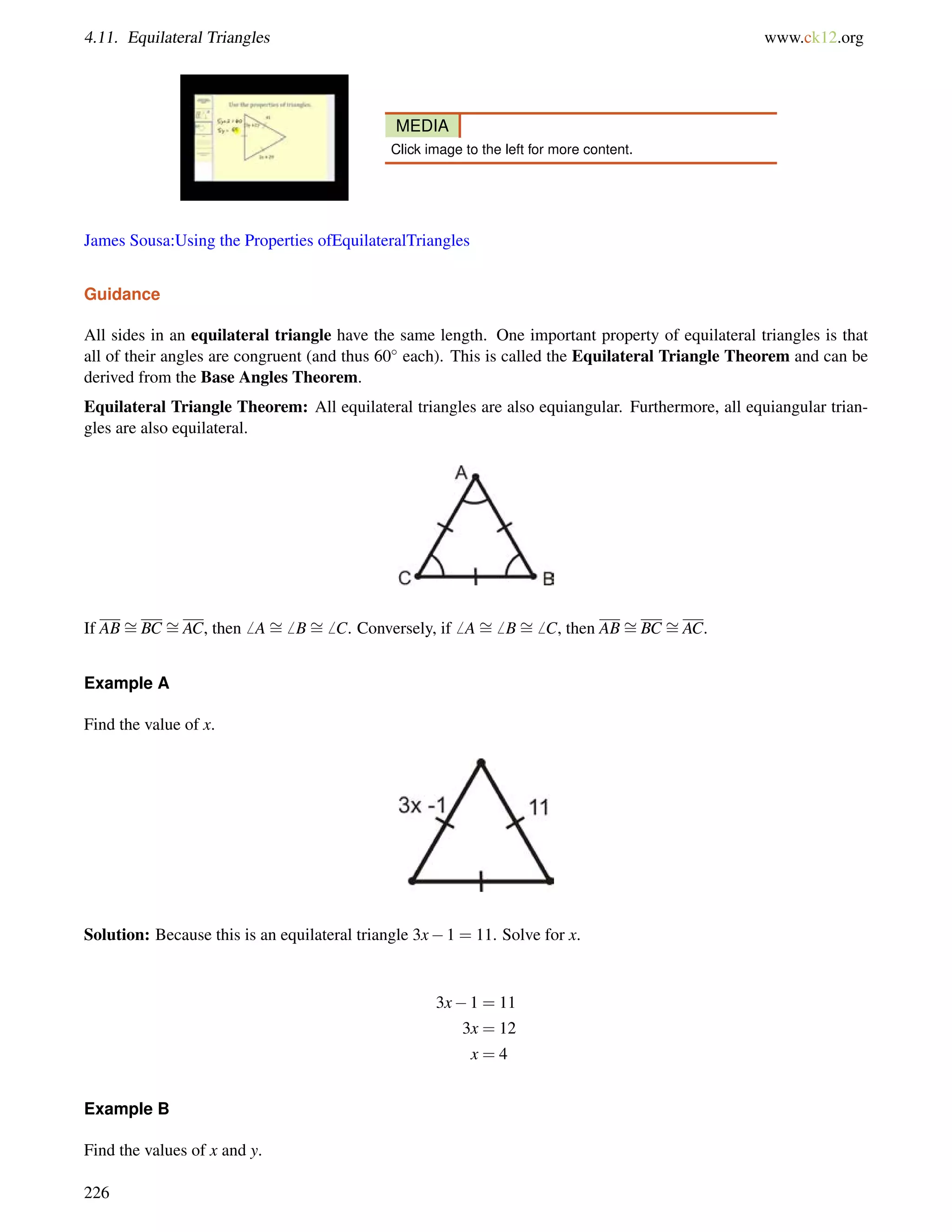 4.11. Equilateral Triangles www.ck12.org 
MEDIA 
Click image to the left for more content. 
James Sousa:Using the Properties ofEquilateralTriangles 
Guidance 
All sides in an equilateral triangle have the same length. One important property of equilateral triangles is that 
all of their angles are congruent (and thus 60 each). This is called the Equilateral Triangle Theorem and can be 
derived from the Base Angles Theorem. 
Equilateral Triangle Theorem: All equilateral triangles are also equiangular. Furthermore, all equiangular trian-gles 
are also equilateral. 
If AB= 
BC = 
AC, then6 A= 
6 B= 
6 C. Conversely, if6 A= 
6 B= 
6 C, then AB= 
BC = 
AC. 
Example A 
Find the value of x. 
Solution: Because this is an equilateral triangle 3x1 = 11. Solve for x. 
3x1 = 11 
3x = 12 
x = 4 
Example B 
Find the values of x and y. 
226 
 