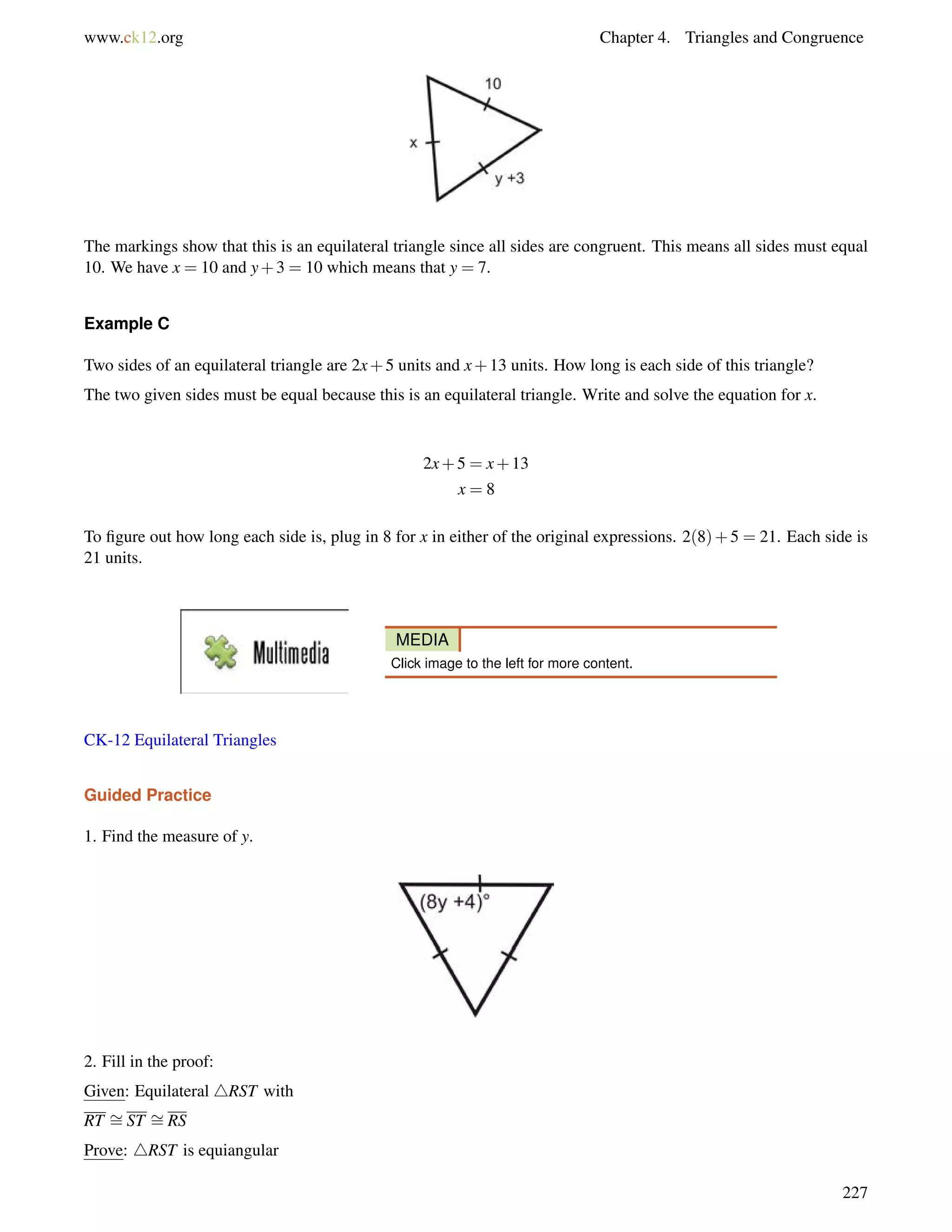www.ck12.org Chapter 4. Triangles and Congruence 
The markings show that this is an equilateral triangle since all sides are congruent. This means all sides must equal 
10. We have x = 10 and y+3 = 10 which means that y = 7. 
Example C 
Two sides of an equilateral triangle are 2x+5 units and x+13 units. How long is each side of this triangle? 
The two given sides must be equal because this is an equilateral triangle. Write and solve the equation for x. 
2x+5 = x+13 
x = 8 
To figure out how long each side is, plug in 8 for x in either of the original expressions. 2(8)+5 = 21. Each side is 
21 units. 
MEDIA 
Click image to the left for more content. 
CK-12 Equilateral Triangles 
Guided Practice 
1. Find the measure of y. 
= 
2. Fill =in the proof: 
Given: Equilateral 4RST with 
RT ST RS 
Prove: 4RST is equiangular 
227 
 