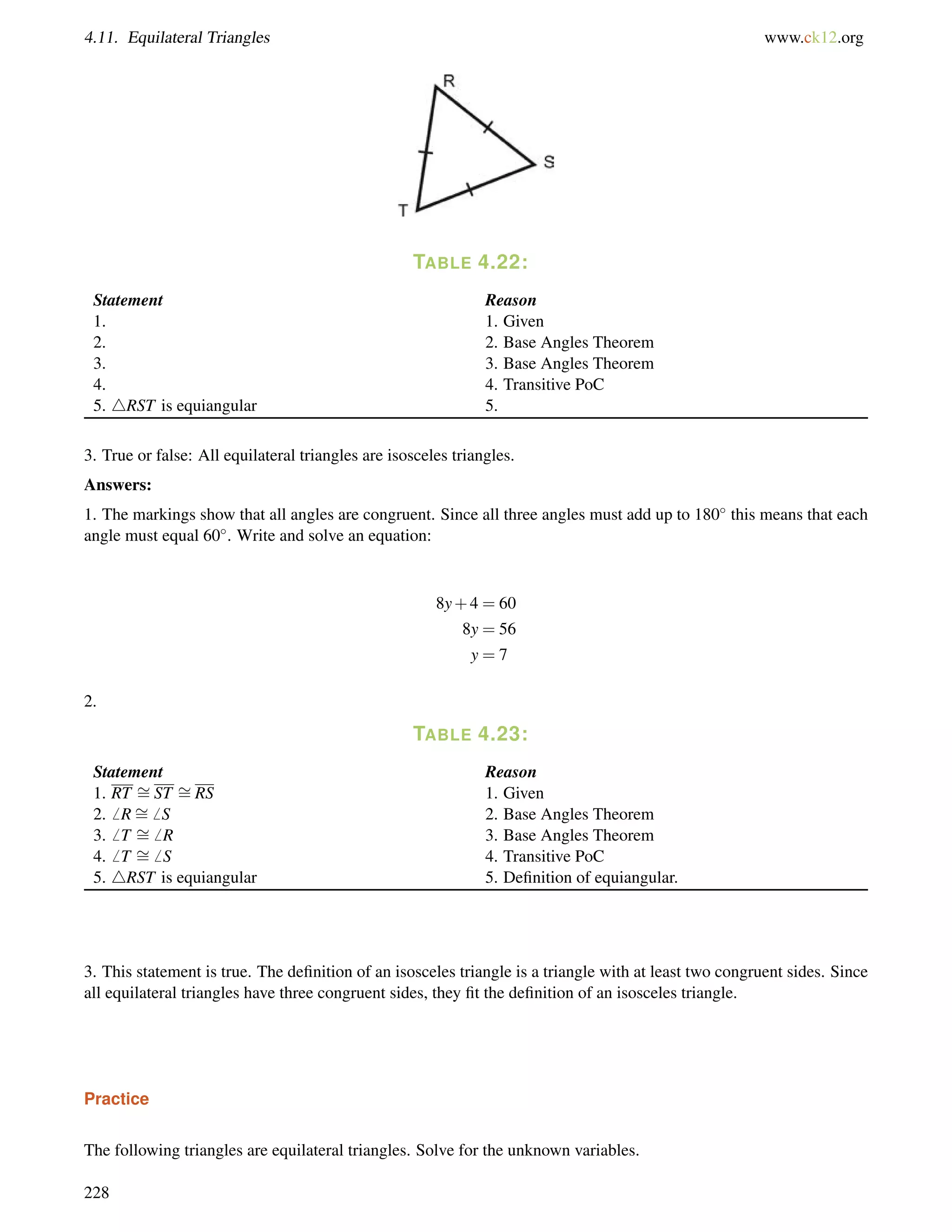4.11. Equilateral Triangles www.ck12.org 
TABLE 4.22: 
Statement Reason 
1. 1. Given 
2. 2. Base Angles Theorem 
3. 3. Base Angles Theorem 
4. 4. Transitive PoC 
5. 4RST is equiangular 5. 
3. True or false: All equilateral triangles are isosceles triangles. 
Answers: 
1. The markings show that all angles are congruent. Since all three angles must add up to 180 this means that each 
angle must equal 60. Write and solve an equation: 
8y+4 = 60 
8y = 56 
y = 7 
2. 
TABLE 4.23: 
= 
Statement Reason 
= 
1. RT ST RS 1. Given 
2.6 R= 
6 S 2. Base Angles Theorem 
3.6 T = 
6 R 3. Base Angles Theorem 
4.6 T = 
6 S 4. Transitive PoC 
5. 4RST is equiangular 5. Definition of equiangular. 
3. This statement is true. The definition of an isosceles triangle is a triangle with at least two congruent sides. Since 
all equilateral triangles have three congruent sides, they fit the definition of an isosceles triangle. 
Practice 
The following triangles are equilateral triangles. Solve for the unknown variables. 
228 
 