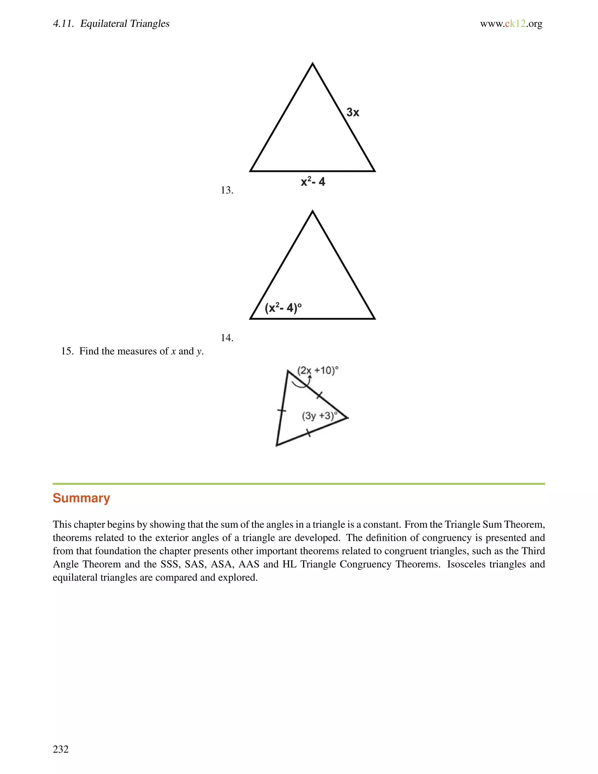 4.11. Equilateral Triangles www.ck12.org 
13. 
14. 
15. Find the measures of x and y. 
Summary 
This chapter begins by showing that the sum of the angles in a triangle is a constant. From the Triangle Sum Theorem, 
theorems related to the exterior angles of a triangle are developed. The definition of congruency is presented and 
from that foundation the chapter presents other important theorems related to congruent triangles, such as the Third 
Angle Theorem and the SSS, SAS, ASA, AAS and HL Triangle Congruency Theorems. Isosceles triangles and 
equilateral triangles are compared and explored. 
232 
 
