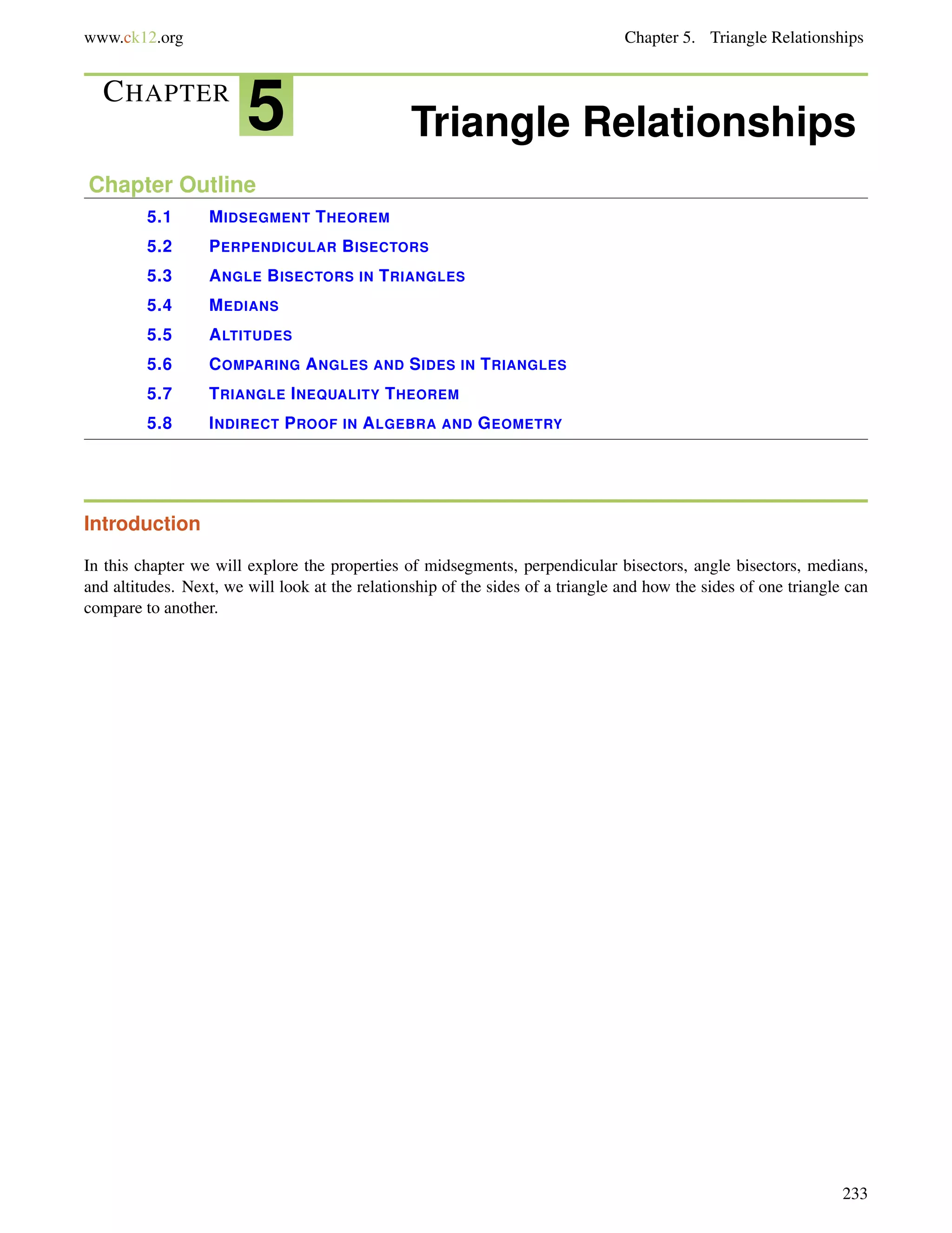 www.ck12.org Chapter 5. Triangle Relationships 
CHAPTER 5 Triangle Relationships 
Chapter Outline 
5.1 MIDSEGMENT THEOREM 
5.2 PERPENDICULAR BISECTORS 
5.3 ANGLE BISECTORS IN TRIANGLES 
5.4 MEDIANS 
5.5 ALTITUDES 
5.6 COMPARING ANGLES AND SIDES IN TRIANGLES 
5.7 TRIANGLE INEQUALITY THEOREM 
5.8 INDIRECT PROOF IN ALGEBRA AND GEOMETRY 
Introduction 
In this chapter we will explore the properties of midsegments, perpendicular bisectors, angle bisectors, medians, 
and altitudes. Next, we will look at the relationship of the sides of a triangle and how the sides of one triangle can 
compare to another. 
233 
 