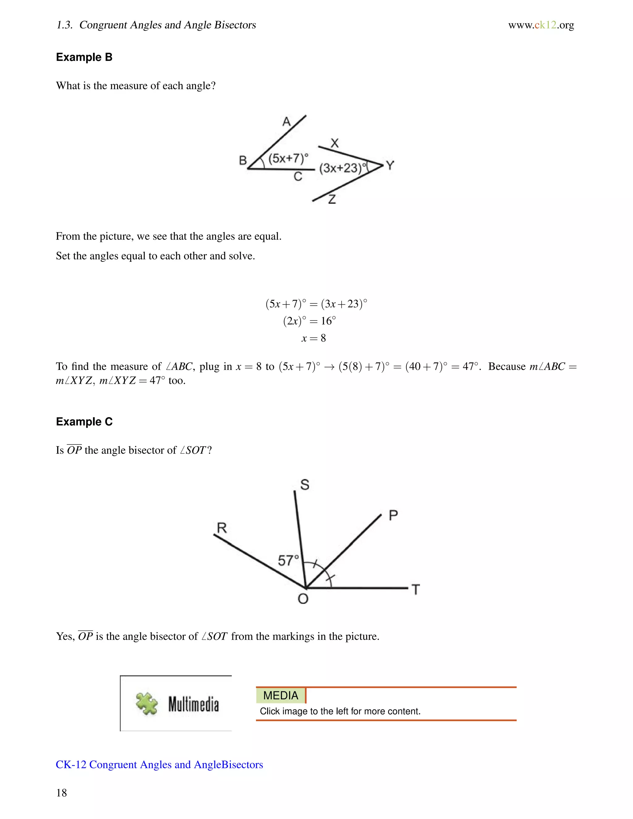 1.3. Congruent Angles and Angle Bisectors www.ck12.org 
Example B 
What is the measure of each angle? 
From the picture, we see that the angles are equal. 
Set the angles equal to each other and solve. 
(5x+7) = (3x+23) 
(2x) = 16 
x = 8 
To find the measure of6 ABC, plug in x = 8 to (5x+7) ! (5(8)+7) = (40+7) = 47. Because m6 ABC = 
m6 XYZ; m6 XYZ = 47 too. 
Example C 
Is OP the angle bisector of6 SOT? 
Yes, OP is the angle bisector of6 SOT from the markings in the picture. 
MEDIA 
Click image to the left for more content. 
CK-12 Congruent Angles and AngleBisectors 
18 
 