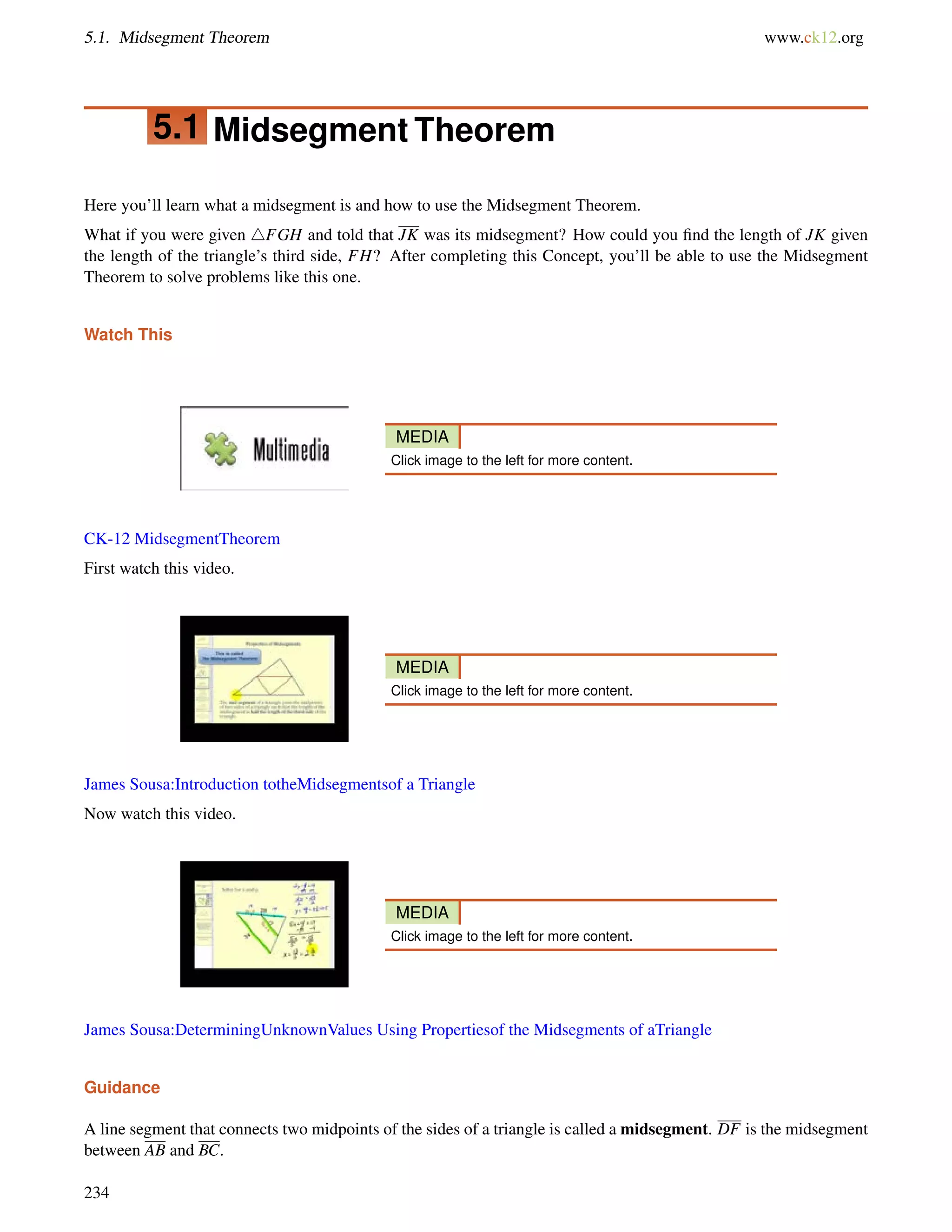 5.1. Midsegment Theorem www.ck12.org 
5.1 Midsegment Theorem 
Here you’ll learn what a midsegment is and how to use the Midsegment Theorem. 
What if you were given 4FGH and told that JK was its midsegment? How could you find the length of JK given 
the length of the triangle’s third side, FH? After completing this Concept, you’ll be able to use the Midsegment 
Theorem to solve problems like this one. 
Watch This 
MEDIA 
Click image to the left for more content. 
CK-12 MidsegmentTheorem 
First watch this video. 
MEDIA 
Click image to the left for more content. 
James Sousa:Introduction totheMidsegmentsof a Triangle 
Now watch this video. 
MEDIA 
Click image to the left for more content. 
James Sousa:DeterminingUnknownValues Using Propertiesof the Midsegments of aTriangle 
Guidance 
A line segment that connects two midpoints of the sides of a triangle is called a midsegment. DF is the midsegment 
between AB and BC. 
234 
 
