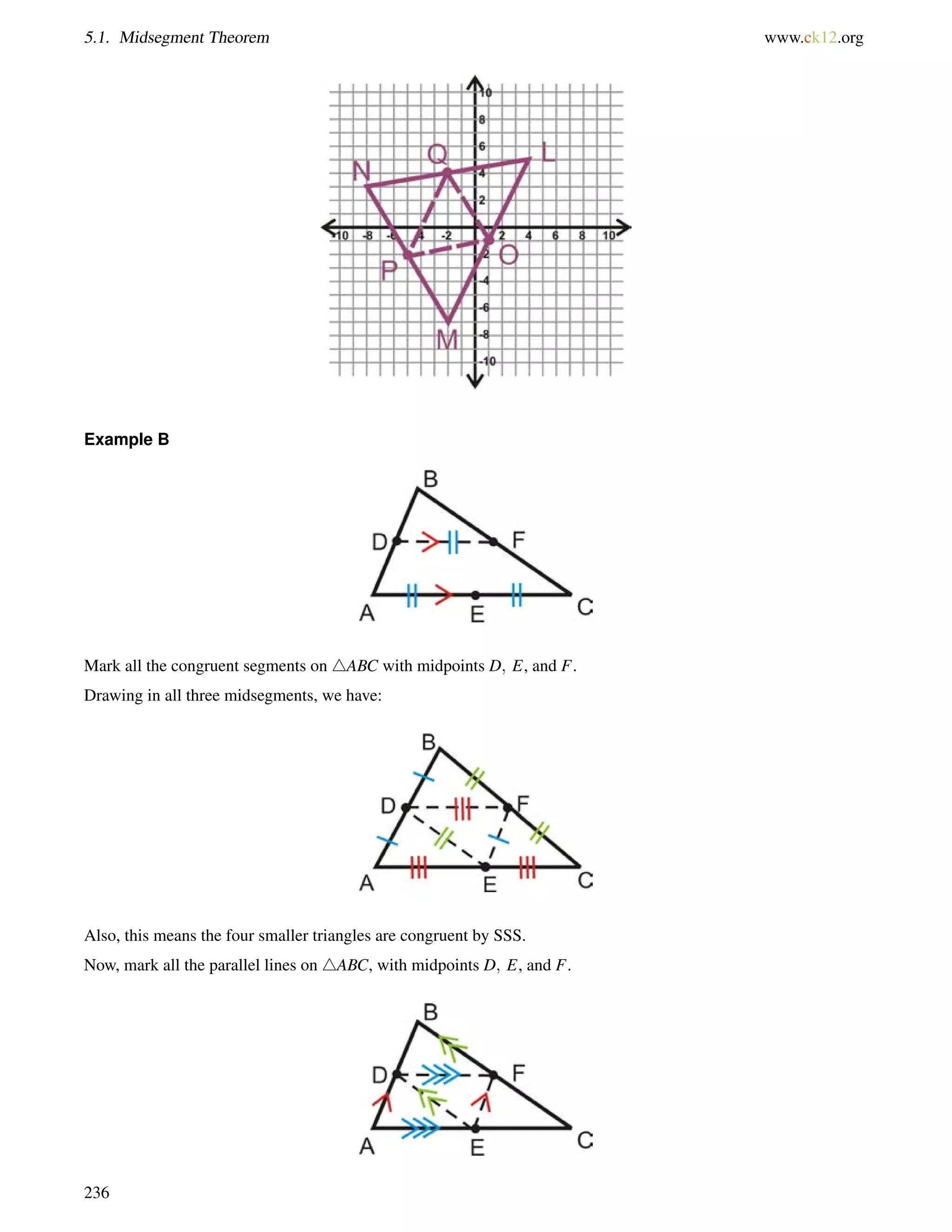 5.1. Midsegment Theorem www.ck12.org 
Example B 
Mark all the congruent segments on 4ABC with midpoints D; E, and F. 
Drawing in all three midsegments, we have: 
Also, this means the four smaller triangles are congruent by SSS. 
Now, mark all the parallel lines on 4ABC, with midpoints D; E, and F. 
236 
 