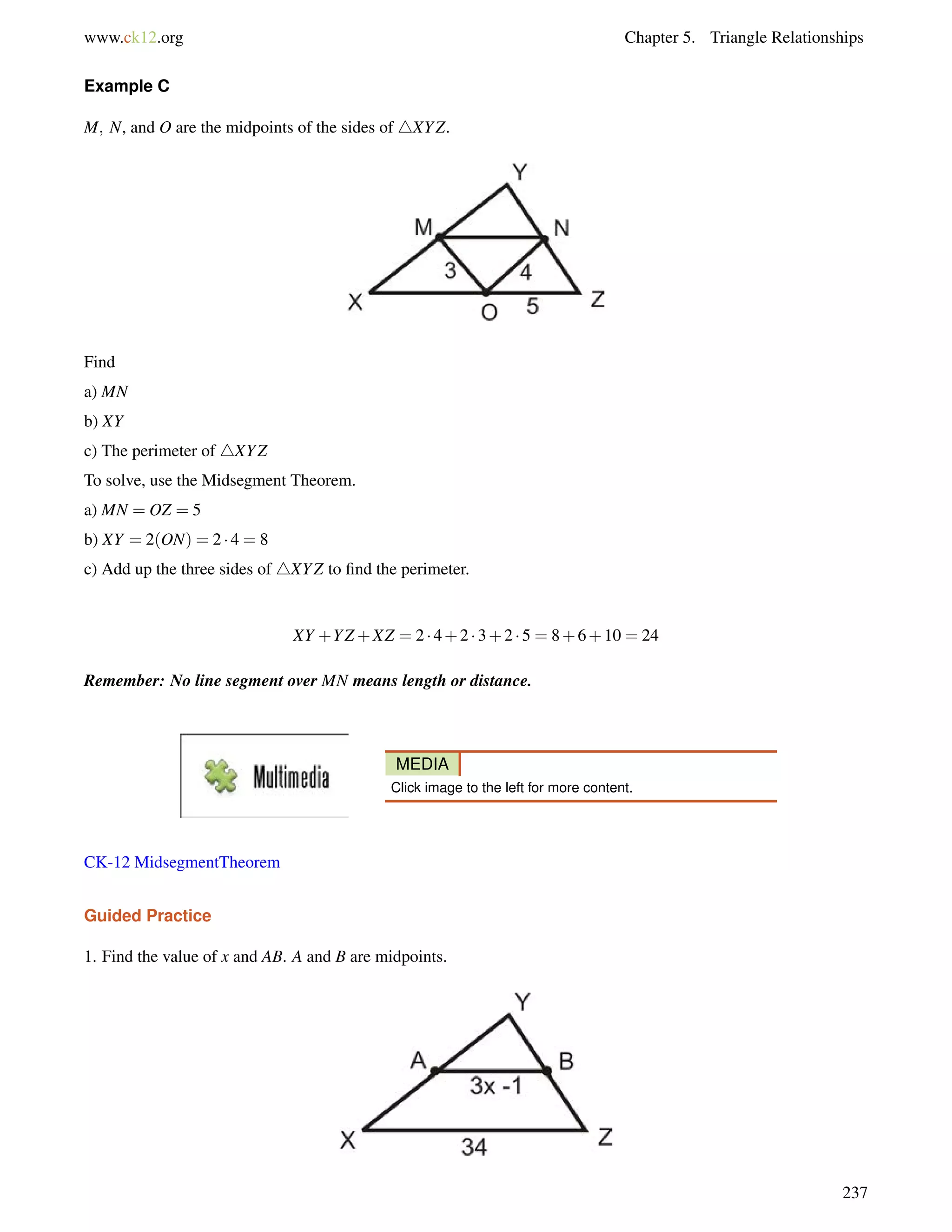 www.ck12.org Chapter 5. Triangle Relationships 
Example C 
M; N, and O are the midpoints of the sides of 4XYZ. 
Find 
a) MN 
b) XY 
c) The perimeter of 4XYZ 
To solve, use the Midsegment Theorem. 
a) MN = OZ = 5 
b) XY = 2(ON) = 2  4 = 8 
c) Add up the three sides of 4XYZ to find the perimeter. 
XY +YZ+XZ = 2  4+2  3+2  5 = 8+6+10 = 24 
Remember: No line segment over MN means length or distance. 
MEDIA 
Click image to the left for more content. 
CK-12 MidsegmentTheorem 
Guided Practice 
1. Find the value of x and AB. A and B are midpoints. 
237 
 