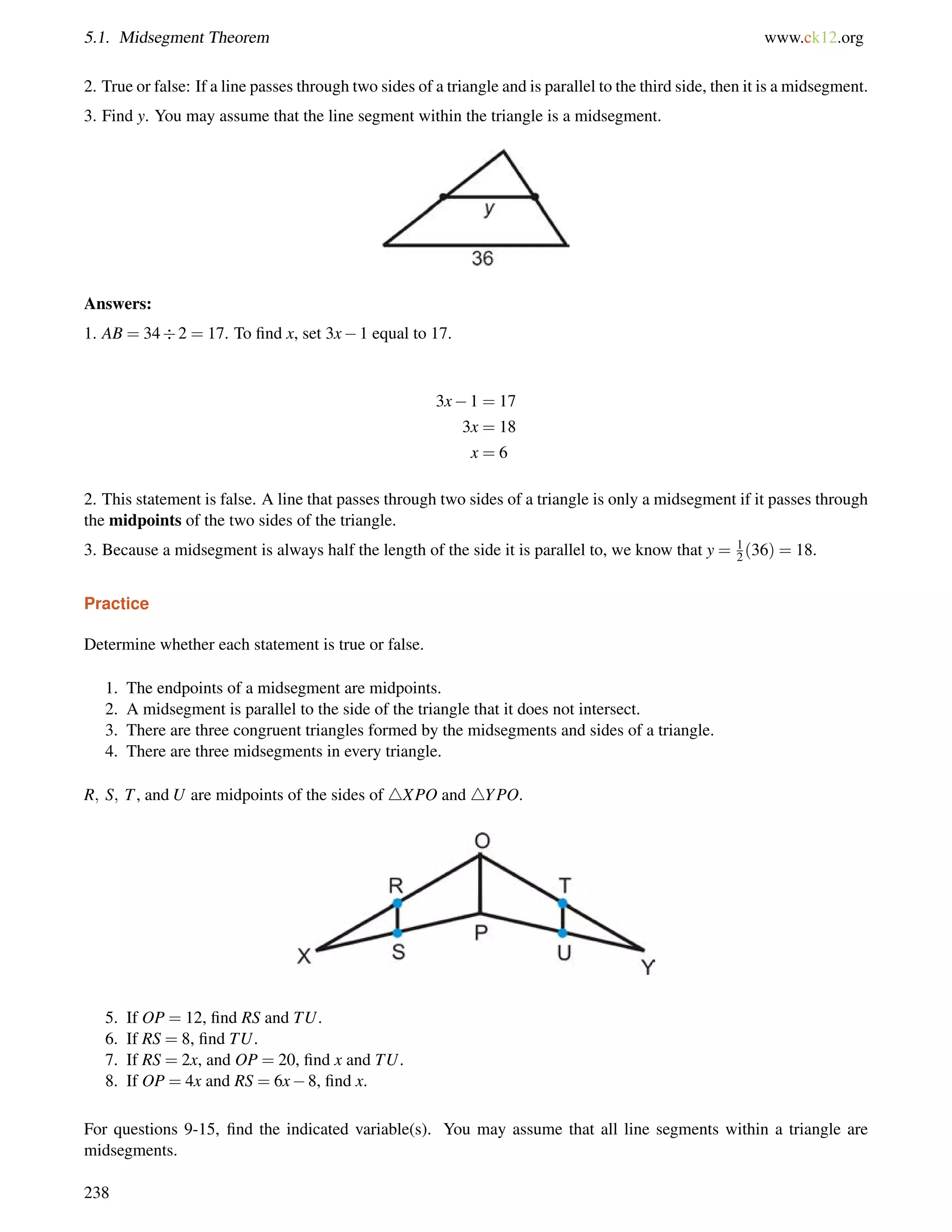 5.1. Midsegment Theorem www.ck12.org 
2. True or false: If a line passes through two sides of a triangle and is parallel to the third side, then it is a midsegment. 
3. Find y. You may assume that the line segment within the triangle is a midsegment. 
Answers: 
1. AB = 342 = 17. To find x, set 3x1 equal to 17. 
3x1 = 17 
3x = 18 
x = 6 
12 
2. This statement is false. A line that passes through two sides of a triangle is only a midsegment if it passes through 
the midpoints of the two sides of the triangle. 
3. Because a midsegment is always half the length of the side it is parallel to, we know that y = (36) = 18. 
Practice 
Determine whether each statement is true or false. 
1. The endpoints of a midsegment are midpoints. 
2. A midsegment is parallel to the side of the triangle that it does not intersect. 
3. There are three congruent triangles formed by the midsegments and sides of a triangle. 
4. There are three midsegments in every triangle. 
R; S; T, and U are midpoints of the sides of 4XPO and 4YPO. 
5. If OP = 12, find RS and TU. 
6. If RS = 8, find TU. 
7. If RS = 2x, and OP = 20, find x and TU. 
8. If OP = 4x and RS = 6x8, find x. 
For questions 9-15, find the indicated variable(s). You may assume that all line segments within a triangle are 
midsegments. 
238 
 