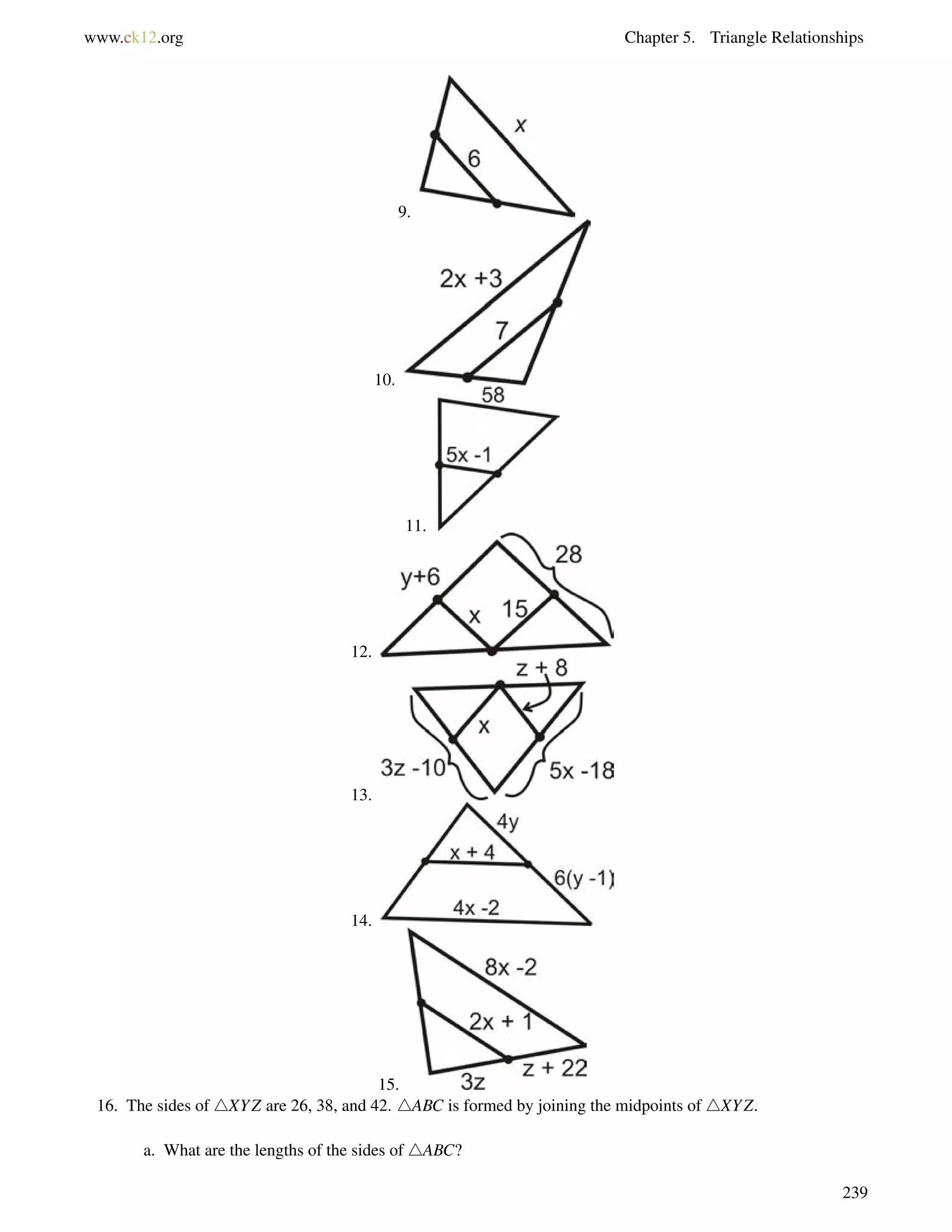www.ck12.org Chapter 5. Triangle Relationships 
9. 
10. 
11. 
12. 
13. 
14. 
15. 
16. The sides of 4XYZ are 26, 38, and 42. 4ABC is formed by joining the midpoints of 4XYZ. 
a. What are the lengths of the sides of 4ABC? 
239 
 