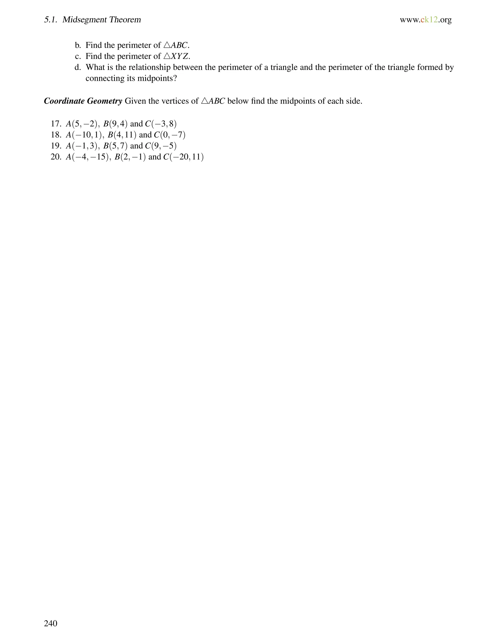 5.1. Midsegment Theorem www.ck12.org 
b. Find the perimeter of 4ABC. 
c. Find the perimeter of 4XYZ. 
d. What is the relationship between the perimeter of a triangle and the perimeter of the triangle formed by 
connecting its midpoints? 
Coordinate Geometry Given the vertices of 4ABC below find the midpoints of each side. 
17. A(5;2); B(9;4) and C(3;8) 
18. A(10;1); B(4;11) and C(0;7) 
19. A(1;3); B(5;7) and C(9;5) 
20. A(4;15); B(2;1) and C(20;11) 
240 
 