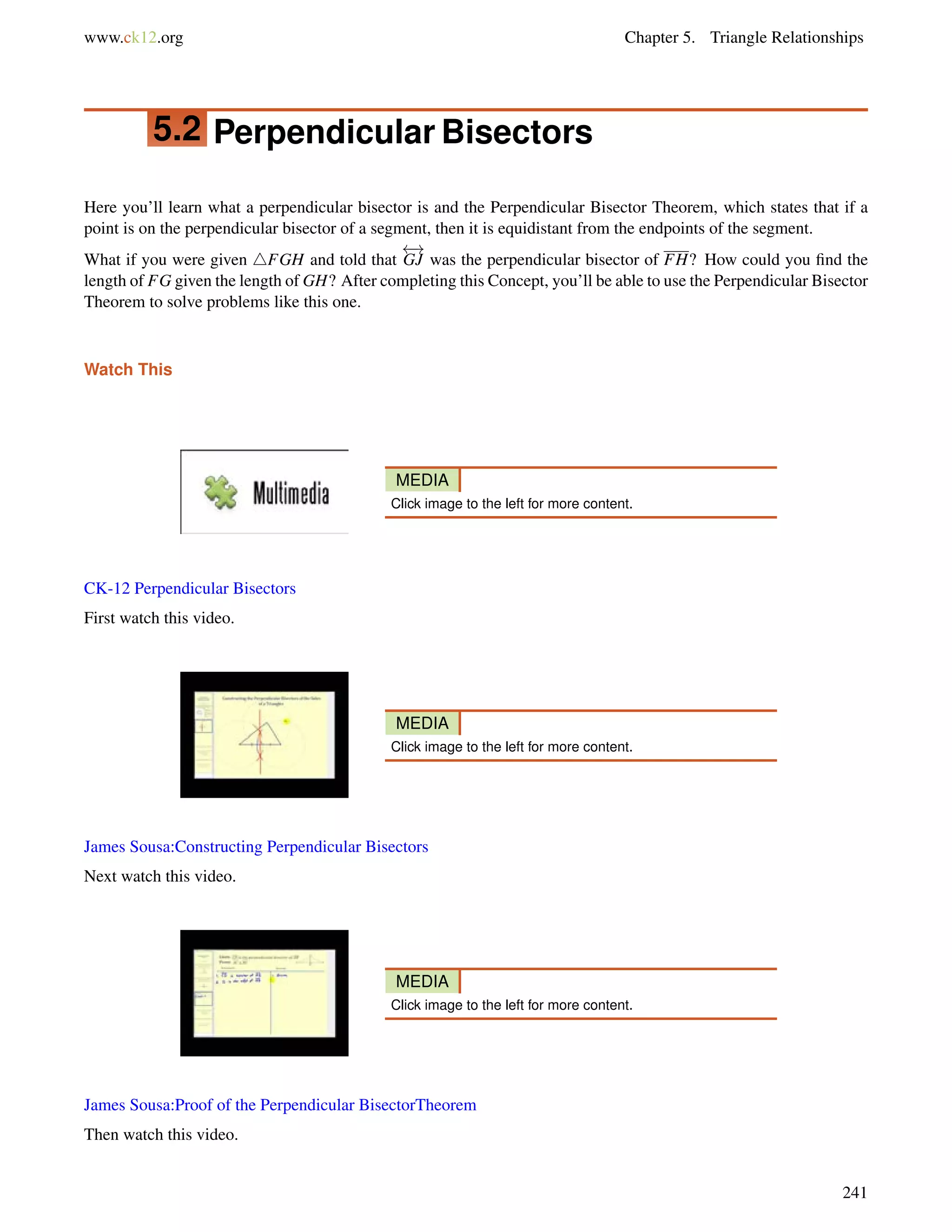 www.ck12.org Chapter 5. Triangle Relationships 
5.2 Perpendicular Bisectors 
Here you’ll learn what a perpendicular bisector is and the Perpendicular Bisector Theorem, which states that if a 
point is on the perpendicular bisector of a segment, then it is equidistant from the endpoints of the segment. 
What if you were given 4FGH and told that 
 ! 
GJ was the perpendicular bisector of FH? How could you find the 
length of FG given the length of GH? After completing this Concept, you’ll be able to use the Perpendicular Bisector 
Theorem to solve problems like this one. 
Watch This 
MEDIA 
Click image to the left for more content. 
CK-12 Perpendicular Bisectors 
First watch this video. 
MEDIA 
Click image to the left for more content. 
James Sousa:Constructing Perpendicular Bisectors 
Next watch this video. 
MEDIA 
Click image to the left for more content. 
James Sousa:Proof of the Perpendicular BisectorTheorem 
Then watch this video. 
241 
 