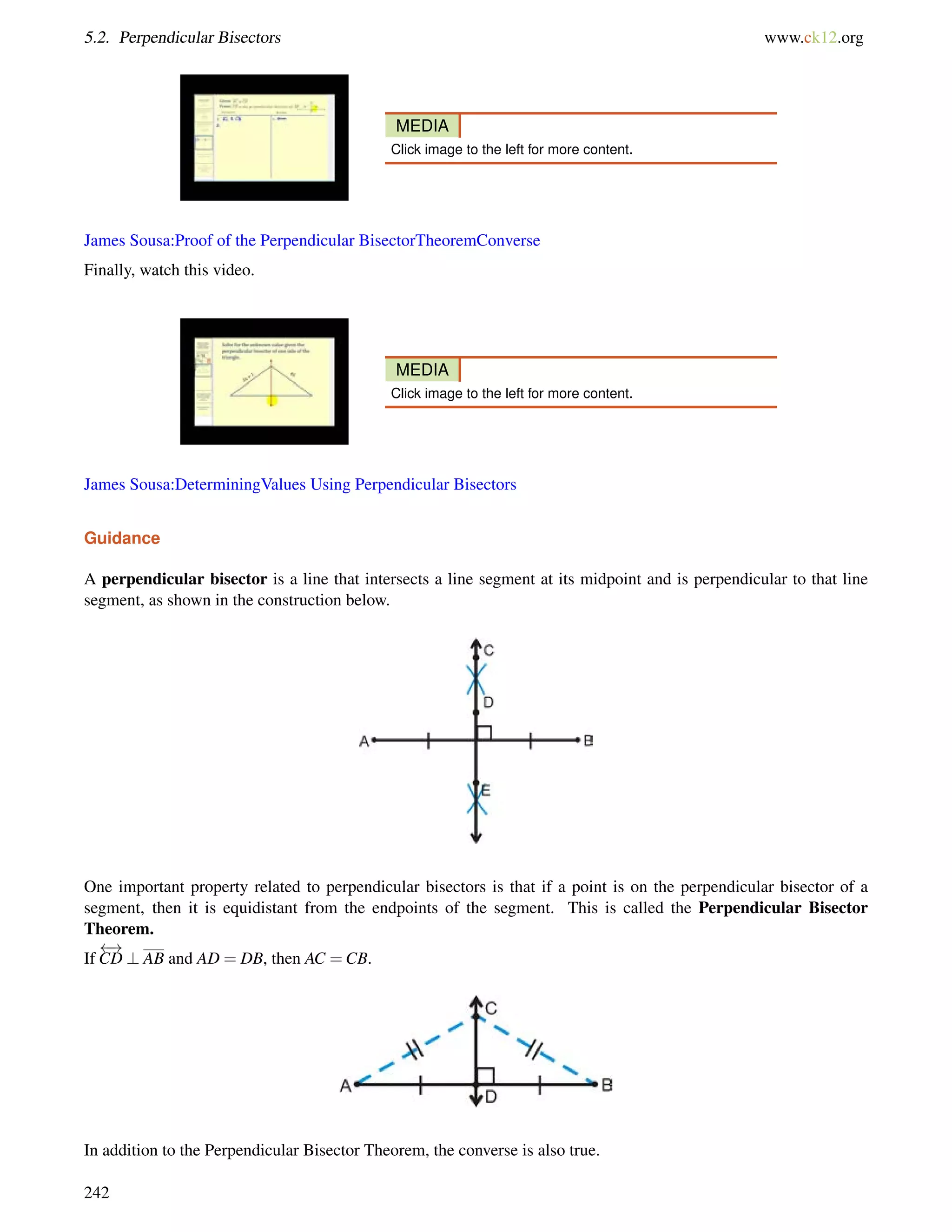 5.2. Perpendicular Bisectors www.ck12.org 
MEDIA 
Click image to the left for more content. 
James Sousa:Proof of the Perpendicular BisectorTheoremConverse 
Finally, watch this video. 
MEDIA 
Click image to the left for more content. 
James Sousa:DeterminingValues Using Perpendicular Bisectors 
Guidance 
A perpendicular bisector is a line that intersects a line segment at its midpoint and is perpendicular to that line 
segment, as shown in the construction below. 
One important property related to perpendicular bisectors is that if a point is on the perpendicular bisector of a 
segment, then it is equidistant from the endpoints of the segment. This is called the Perpendicular Bisector 
Theorem. 
If 
 ! 
CD ? AB and AD = DB, then AC =CB. 
In addition to the Perpendicular Bisector Theorem, the converse is also true. 
242 
 