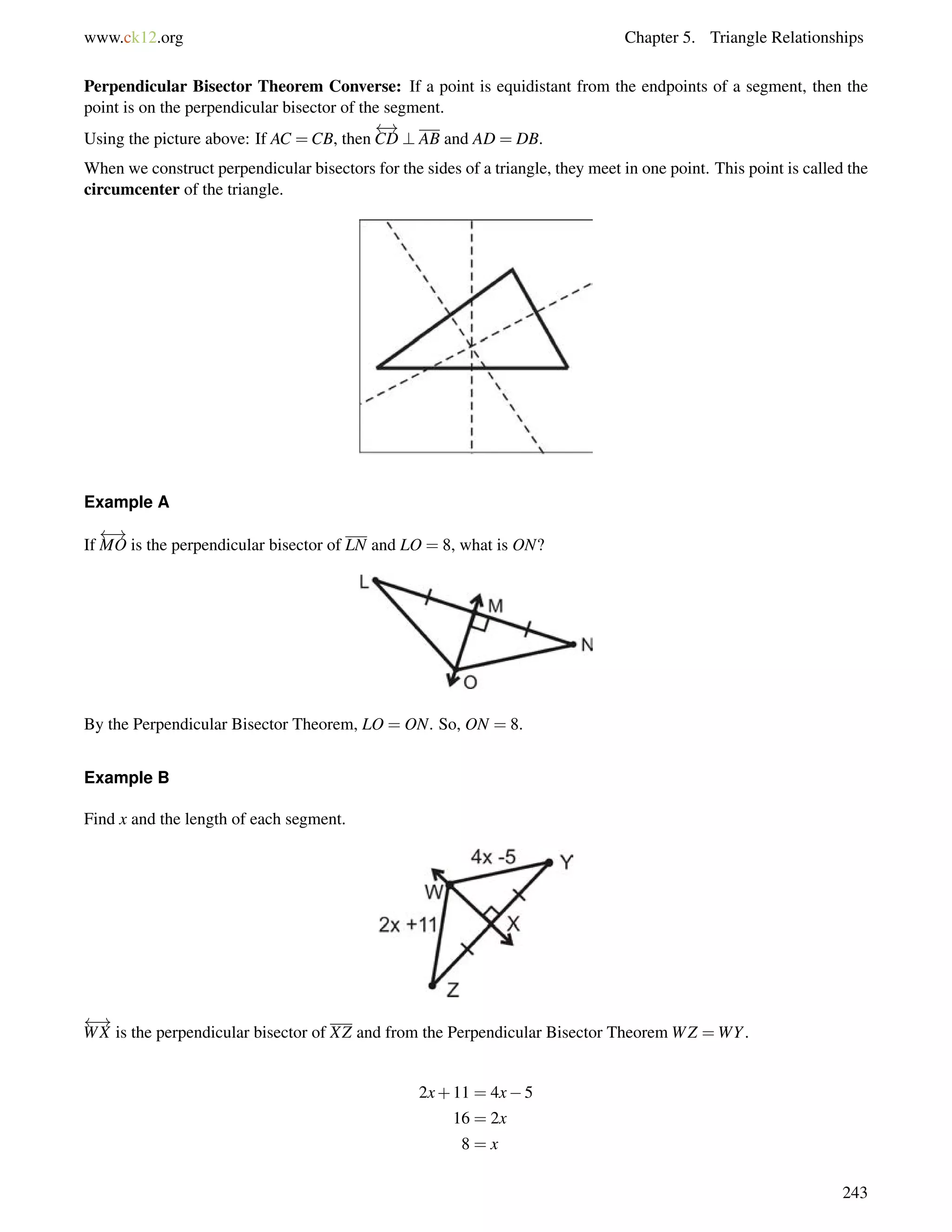 www.ck12.org Chapter 5. Triangle Relationships 
Perpendicular Bisector Theorem Converse: If a point is equidistant from the endpoints of a segment, then the 
point is on the perpendicular bisector of the segment. 
 ! 
Using the picture above: If AC =CB, then 
CD ? AB and AD = DB. 
When we construct perpendicular bisectors for the sides of a triangle, they meet in one point. This point is called the 
circumcenter of the triangle. 
Example A 
If 
 ! 
MO is the perpendicular bisector of LN and LO = 8, what is ON? 
By the Perpendicular Bisector Theorem, LO = ON. So, ON = 8. 
Example B 
Find x and the length of each segment. 
 ! 
WX is the perpendicular bisector of XZ and from the Perpendicular Bisector TheoremWZ =WY. 
2x+11 = 4x5 
16 = 2x 
8 = x 
243 
 