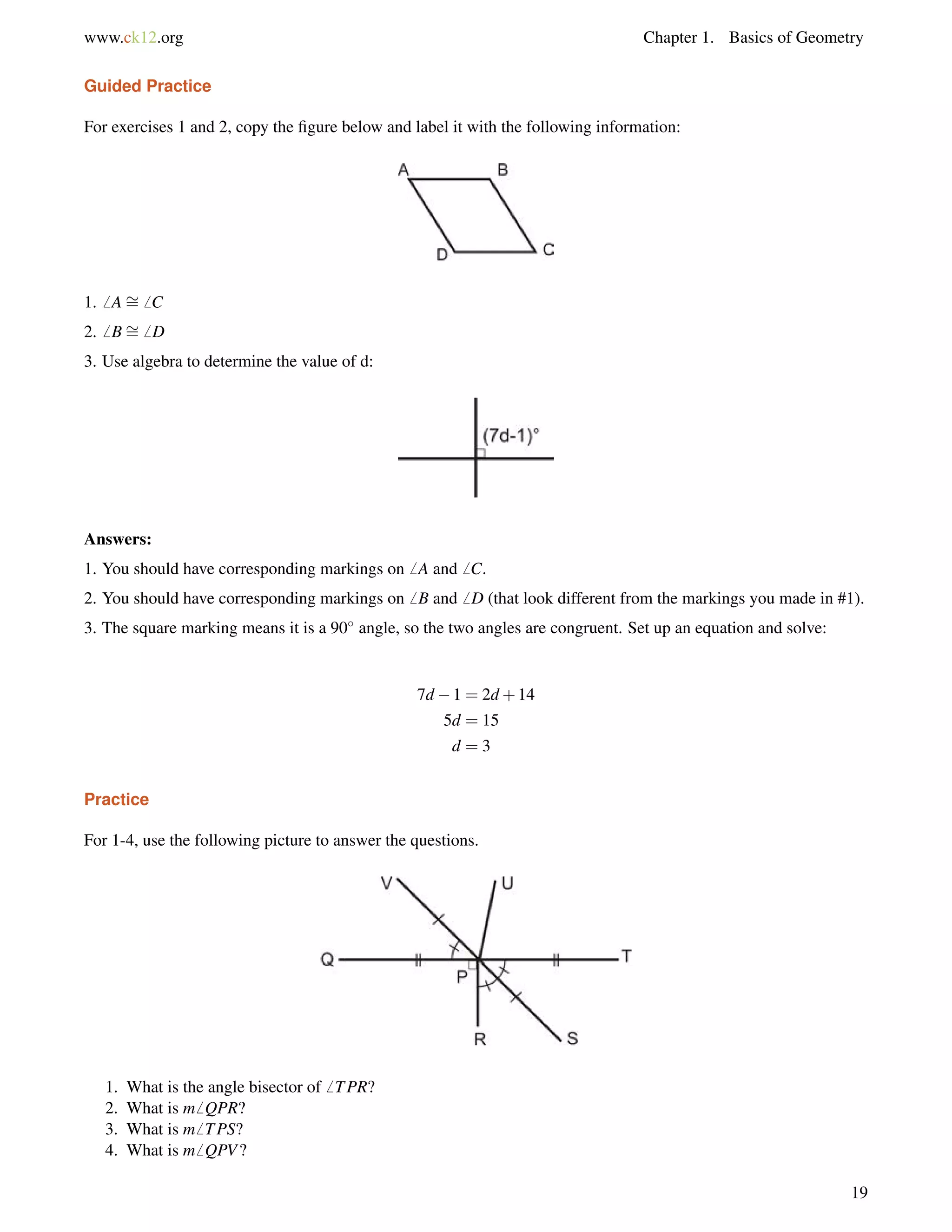 www.ck12.org Chapter 1. Basics of Geometry 
Guided Practice 
For exercises 1 and 2, copy the figure below and label it with the following information: 
1.6 A= 
6 C 
2.6 B= 
6 D 
3. Use algebra to determine the value of d: 
Answers: 
1. You should have corresponding markings on6 A and6 C. 
2. You should have corresponding markings on6 B and6 D (that look different from the markings you made in #1). 
3. The square marking means it is a 90 angle, so the two angles are congruent. Set up an equation and solve: 
7d1 = 2d+14 
5d = 15 
d = 3 
Practice 
For 1-4, use the following picture to answer the questions. 
1. What is the angle bisector of6 TPR? 
2. What is m6 QPR? 
3. What is m6 TPS? 
4. What is m6 QPV? 
19 
 