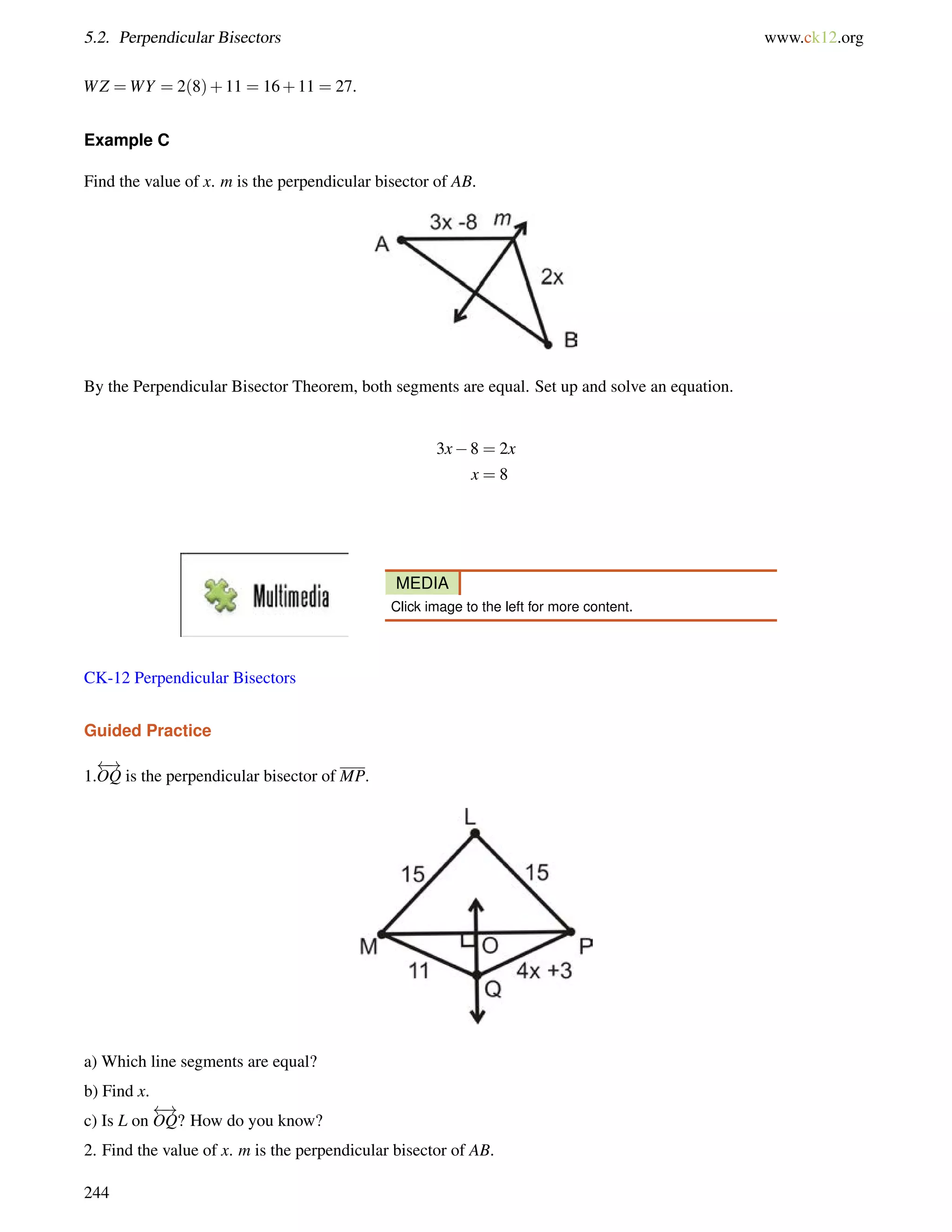 5.2. Perpendicular Bisectors www.ck12.org 
WZ =WY = 2(8)+11 = 16+11 = 27. 
Example C 
Find the value of x. m is the perpendicular bisector of AB. 
By the Perpendicular Bisector Theorem, both segments are equal. Set up and solve an equation. 
3x8 = 2x 
x = 8 
MEDIA 
Click image to the left for more content. 
CK-12 Perpendicular Bisectors 
Guided Practice 
1. 
 ! 
OQ is the perpendicular bisector of MP. 
a) Which line segments are equal? 
b) Find x. 
c) Is L on 
 ! 
OQ? How do you know? 
2. Find the value of x. m is the perpendicular bisector of AB. 
244 
 