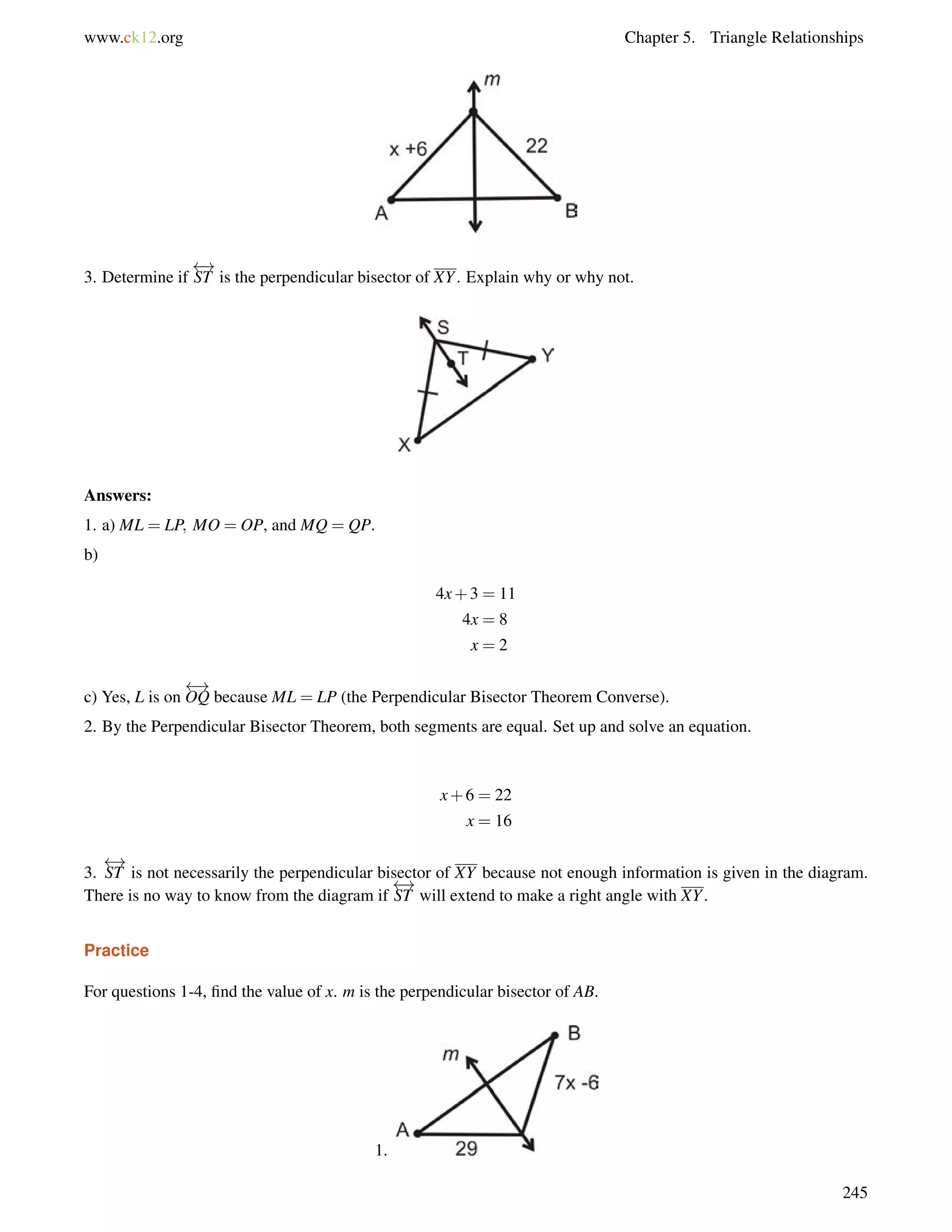 www.ck12.org Chapter 5. Triangle Relationships 
3. Determine if 
 ! 
ST is the perpendicular bisector of XY. Explain why or why not. 
Answers: 
1. a) ML = LP; MO = OP, and MQ = QP. 
b) 
4x+3 = 11 
4x = 8 
x = 2 
c) Yes, L is on 
 ! 
OQ because ML = LP (the Perpendicular Bisector Theorem Converse). 
2. By the Perpendicular Bisector Theorem, both segments are equal. Set up and solve an equation. 
x+6 = 22 
x = 16 
 ! 
ST is not necessarily the perpendicular bisector of XY because not enough information is given in the diagram. 
There is no way to know from the diagram if 
3. 
 ! 
ST will extend to make a right angle with XY. 
Practice 
For questions 1-4, find the value of x. m is the perpendicular bisector of AB. 
1. 
245 
 