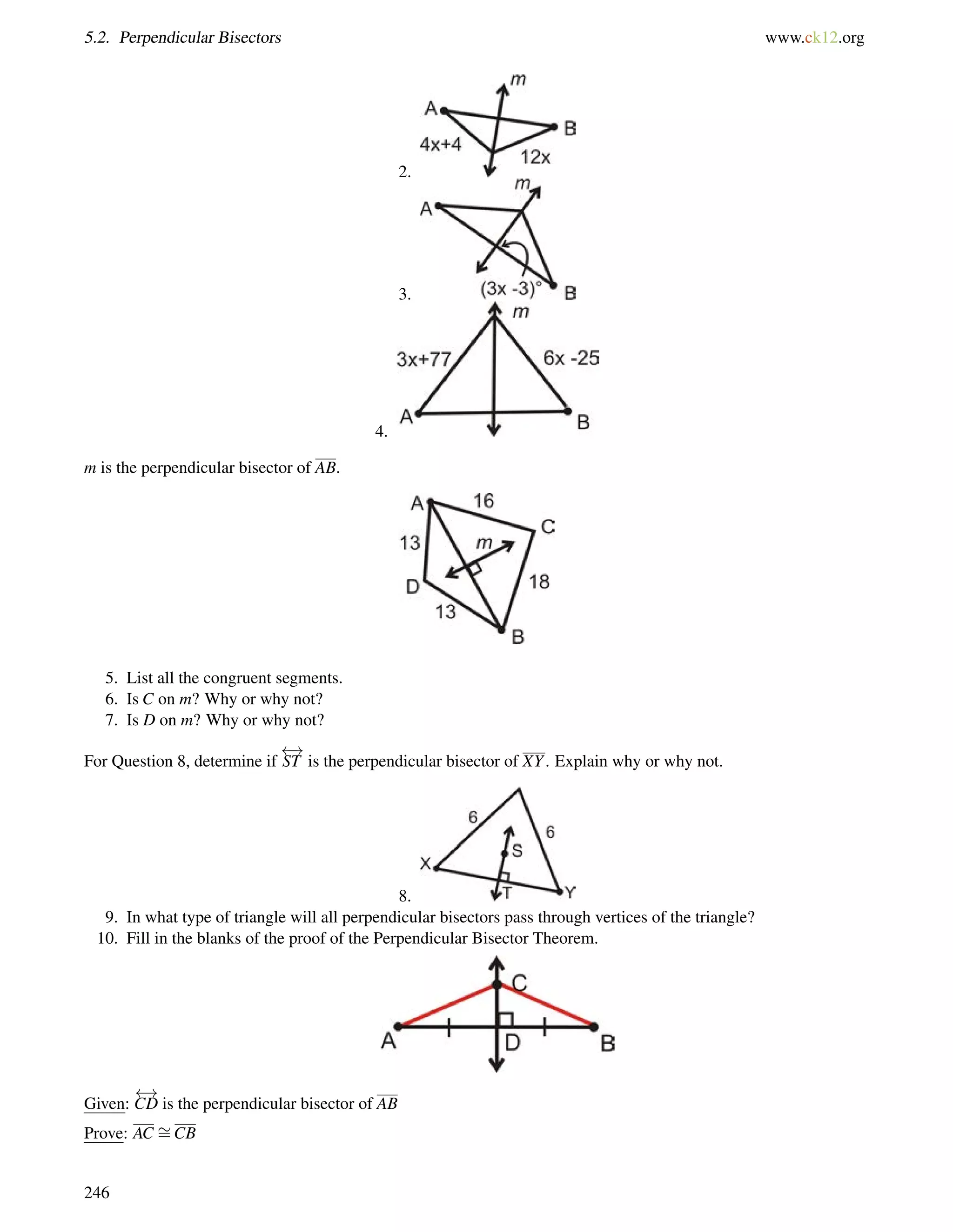 5.2. Perpendicular Bisectors www.ck12.org 
2. 
3. 
4. 
m is the perpendicular bisector of AB. 
5. List all the congruent segments. 
6. Is C on m? Why or why not? 
7. Is D on m? Why or why not? 
For Question 8, determine if 
 ! 
ST is the perpendicular bisector of XY. Explain why or why not. 
8. 
9. In what type of triangle will all perpendicular bisectors pass through vertices of the triangle? 
10. Fill in the blanks of the proof of the Perpendicular Bisector Theorem. 
Given: 
 ! 
CD is the perpendicular bisector of AB 
Prove: AC = 
CB 
246 
 
