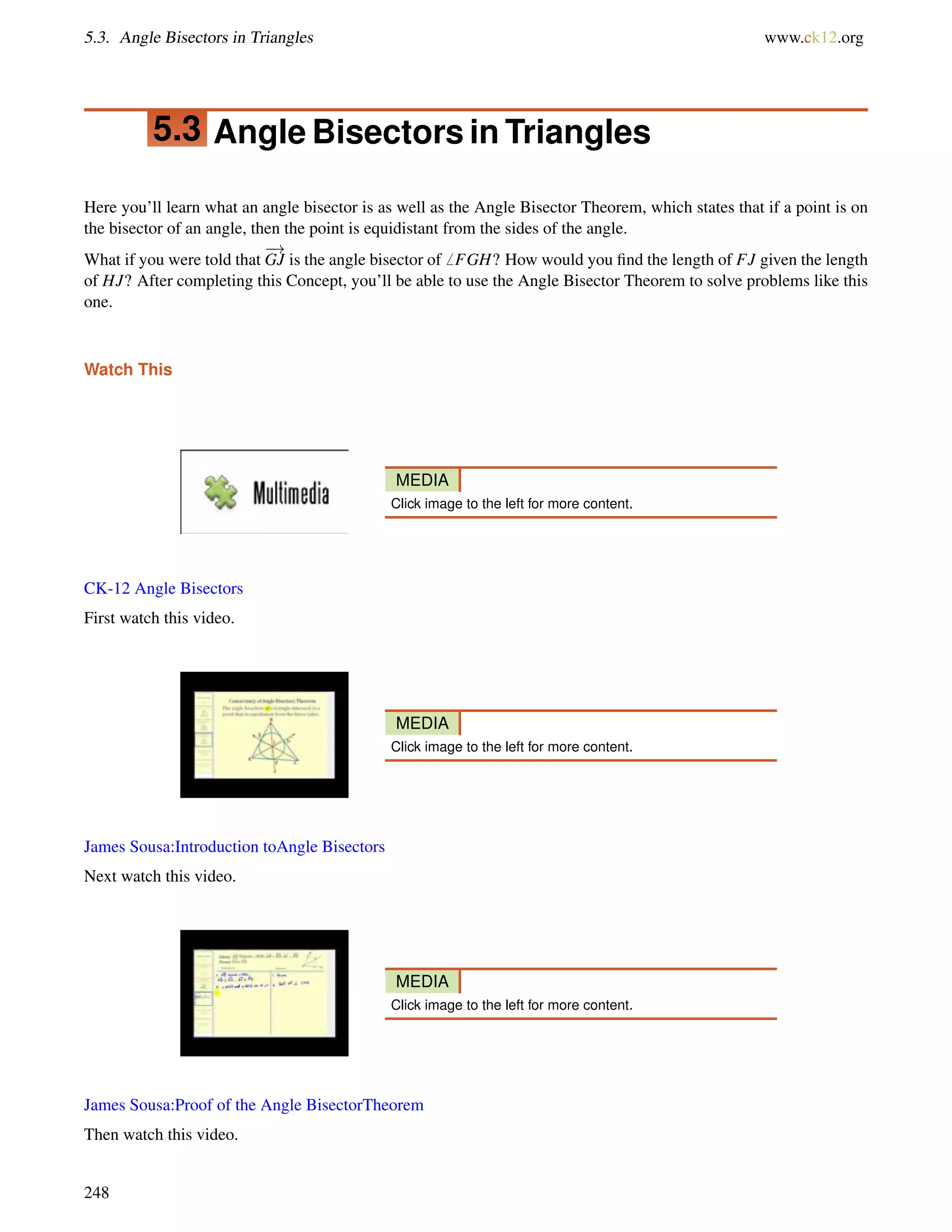 5.3. Angle Bisectors in Triangles www.ck12.org 
5.3 Angle Bisectors in Triangles 
Here you’ll learn what an angle bisector is as well as the Angle Bisector Theorem, which states that if a point is on 
the bisector of an angle, then the point is equidistant from the sides of the angle. 
What if you were told that 
! 
GJ is the angle bisector of6 FGH? How would you find the length of FJ given the length 
of HJ? After completing this Concept, you’ll be able to use the Angle Bisector Theorem to solve problems like this 
one. 
Watch This 
MEDIA 
Click image to the left for more content. 
CK-12 Angle Bisectors 
First watch this video. 
MEDIA 
Click image to the left for more content. 
James Sousa:Introduction toAngle Bisectors 
Next watch this video. 
MEDIA 
Click image to the left for more content. 
James Sousa:Proof of the Angle BisectorTheorem 
Then watch this video. 
248 
 