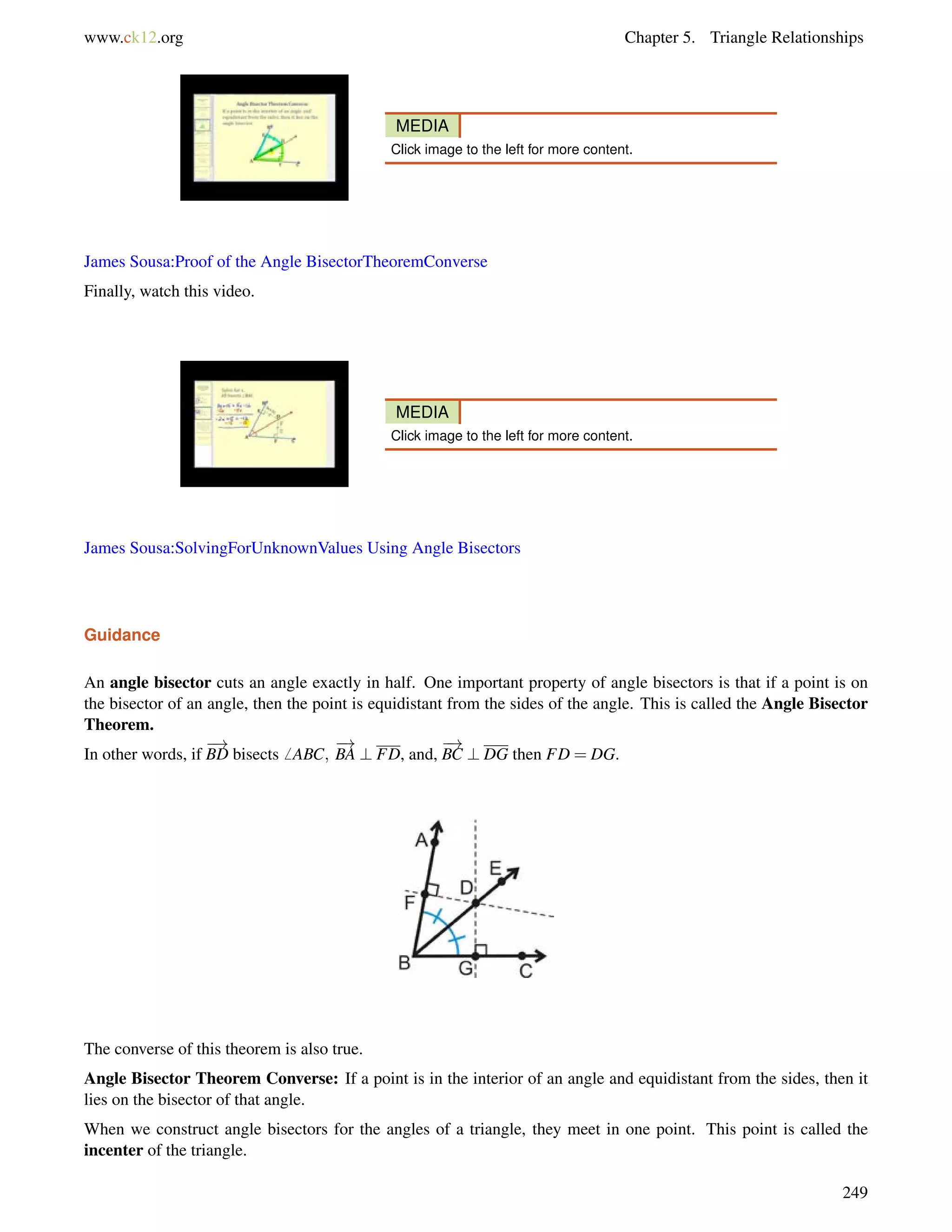 www.ck12.org Chapter 5. Triangle Relationships 
MEDIA 
Click image to the left for more content. 
James Sousa:Proof of the Angle BisectorTheoremConverse 
Finally, watch this video. 
MEDIA 
Click image to the left for more content. 
James Sousa:SolvingForUnknownValues Using Angle Bisectors 
Guidance 
An angle bisector cuts an angle exactly in half. One important property of angle bisectors is that if a point is on 
the bisector of an angle, then the point is equidistant from the sides of the angle. This is called the Angle Bisector 
Theorem. 
! 
! 
! 
In other words, if 
BD bisects6 ABC; 
BA ? FD, and, 
BC ? DG then FD = DG. 
The converse of this theorem is also true. 
Angle Bisector Theorem Converse: If a point is in the interior of an angle and equidistant from the sides, then it 
lies on the bisector of that angle. 
When we construct angle bisectors for the angles of a triangle, they meet in one point. This point is called the 
incenter of the triangle. 
249 
 