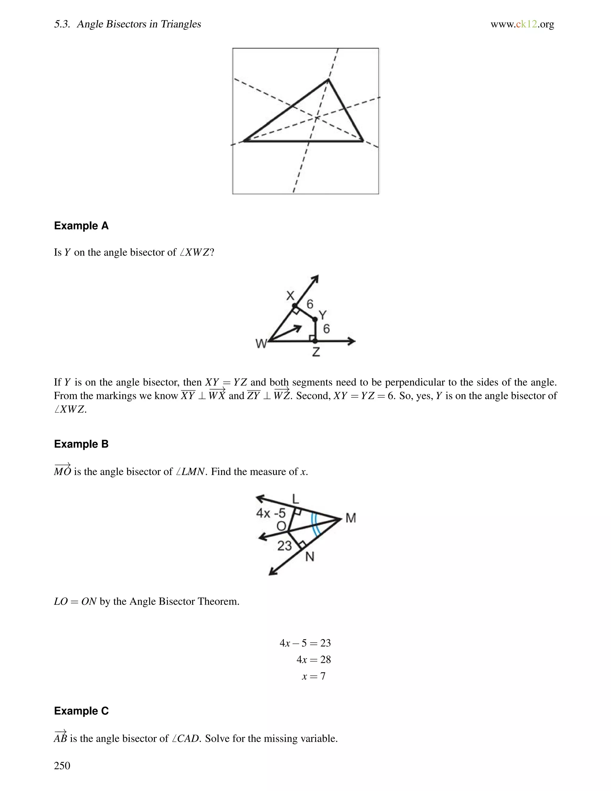 5.3. Angle Bisectors in Triangles www.ck12.org 
Example A 
Is Y on the angle bisector of6 XWZ? 
If Y is on the angle bisector, then XY = YZ and both segments need to be perpendicular to the sides of the angle. 
! 
From the markings we know XY ? 
WX and ZY ? 
! 
WZ. Second, XY =YZ = 6. So, yes, Y is on the angle bisector of 
6 XWZ. 
Example B 
! 
MO is the angle bisector of6 LMN. Find the measure of x. 
LO = ON by the Angle Bisector Theorem. 
4x5 = 23 
4x = 28 
x = 7 
Example C 
! 
AB is the angle bisector of6 CAD. Solve for the missing variable. 
250 
 