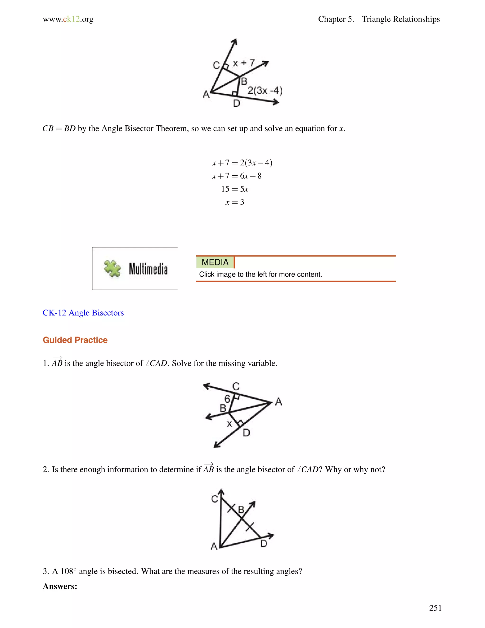 www.ck12.org Chapter 5. Triangle Relationships 
CB = BD by the Angle Bisector Theorem, so we can set up and solve an equation for x. 
x+7 = 2(3x4) 
x+7 = 6x8 
15 = 5x 
x = 3 
MEDIA 
Click image to the left for more content. 
CK-12 Angle Bisectors 
Guided Practice 
1. 
! 
AB is the angle bisector of6 CAD. Solve for the missing variable. 
2. Is there enough information to determine if 
! 
AB is the angle bisector of6 CAD? Why or why not? 
3. A 108 angle is bisected. What are the measures of the resulting angles? 
Answers: 
251 
 