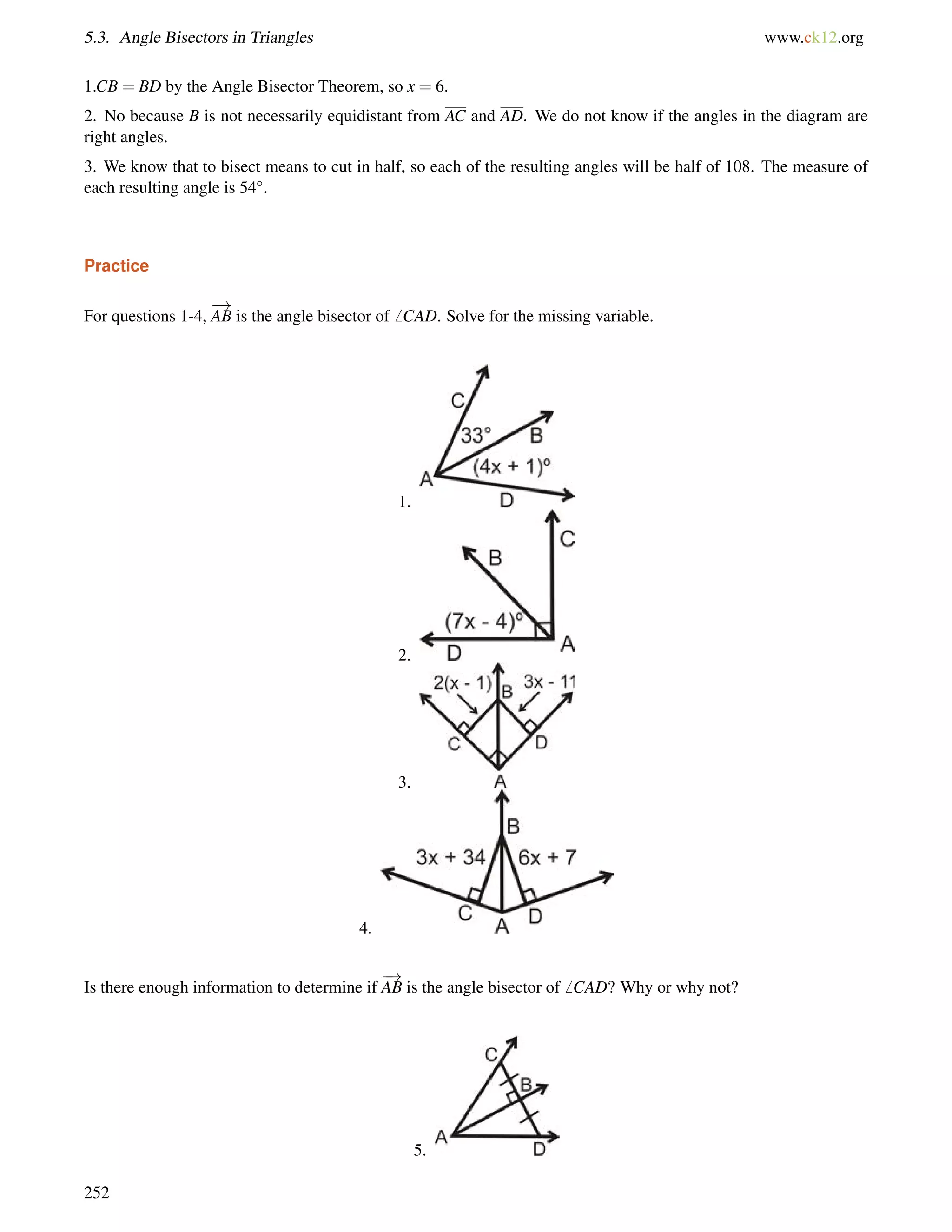 5.3. Angle Bisectors in Triangles www.ck12.org 
1.CB = BD by the Angle Bisector Theorem, so x = 6. 
2. No because B is not necessarily equidistant from AC and AD. We do not know if the angles in the diagram are 
right angles. 
3. We know that to bisect means to cut in half, so each of the resulting angles will be half of 108. The measure of 
each resulting angle is 54. 
Practice 
For questions 1-4, 
! 
AB is the angle bisector of6 CAD. Solve for the missing variable. 
1. 
2. 
3. 
4. 
Is there enough information to determine if 
! 
AB is the angle bisector of6 CAD? Why or why not? 
5. 
252 
 