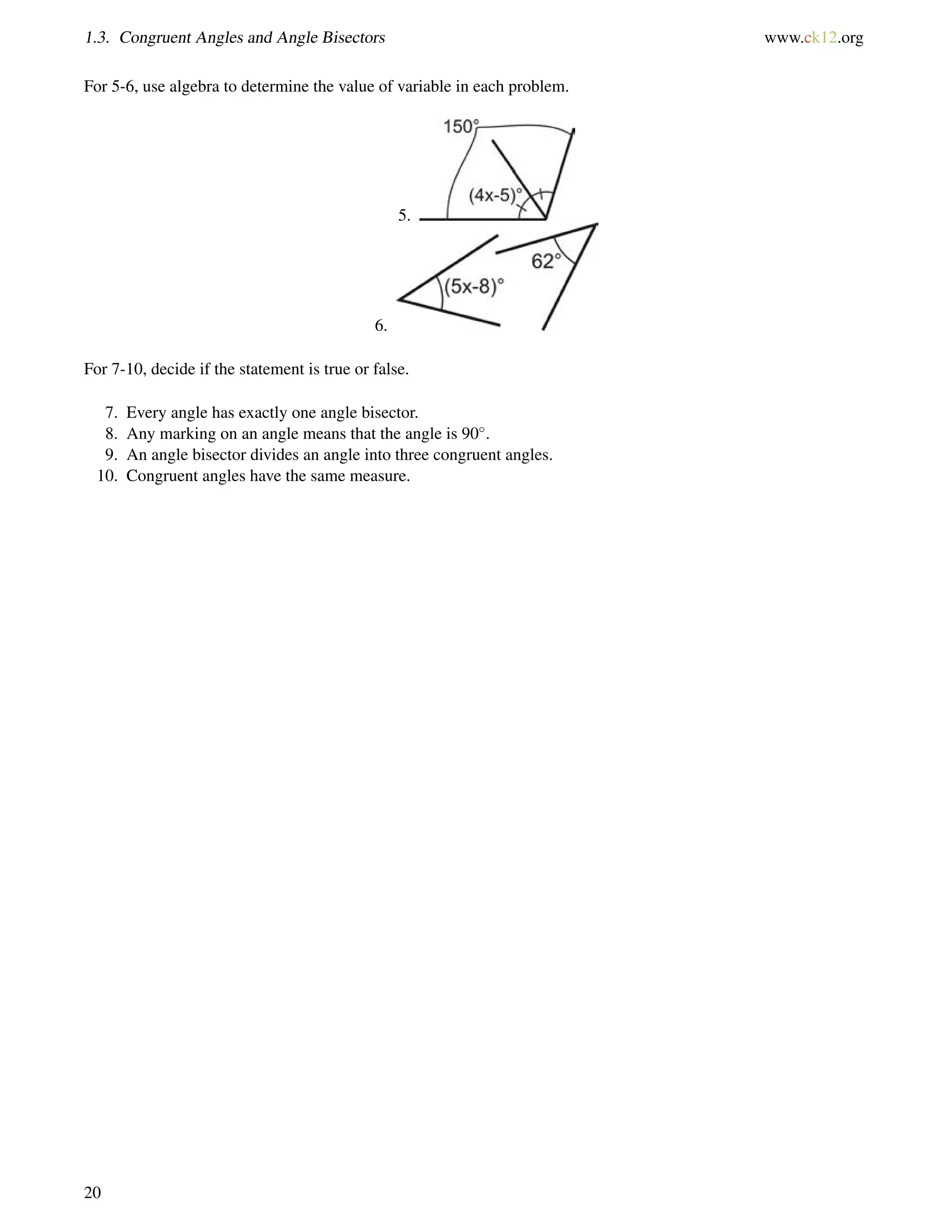 1.3. Congruent Angles and Angle Bisectors www.ck12.org 
For 5-6, use algebra to determine the value of variable in each problem. 
5. 
6. 
For 7-10, decide if the statement is true or false. 
7. Every angle has exactly one angle bisector. 
8. Any marking on an angle means that the angle is 90. 
9. An angle bisector divides an angle into three congruent angles. 
10. Congruent angles have the same measure. 
20 
 