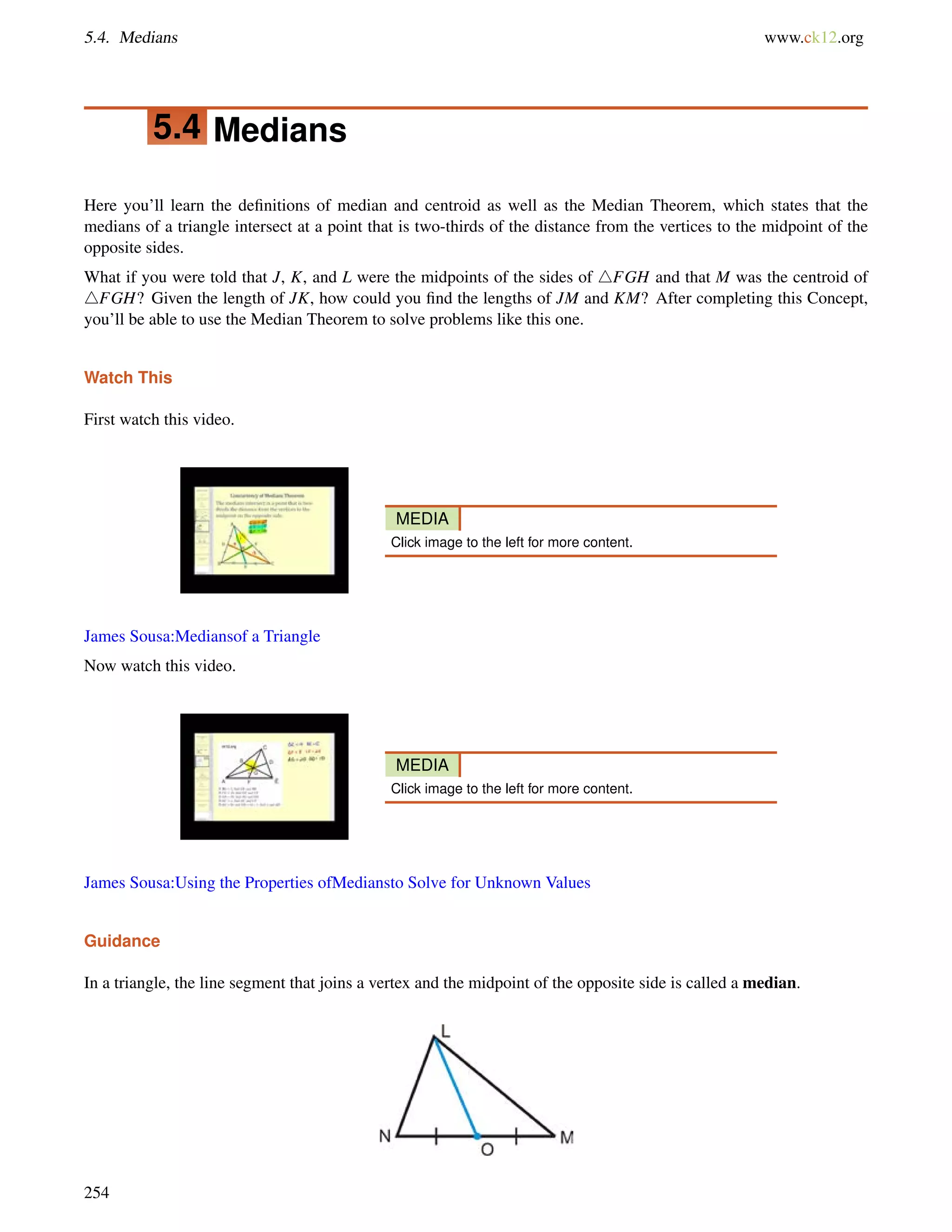 5.4. Medians www.ck12.org 
5.4 Medians 
Here you’ll learn the definitions of median and centroid as well as the Median Theorem, which states that the 
medians of a triangle intersect at a point that is two-thirds of the distance from the vertices to the midpoint of the 
opposite sides. 
What if you were told that J, K, and L were the midpoints of the sides of 4FGH and that M was the centroid of 
4FGH? Given the length of JK, how could you find the lengths of JM and KM? After completing this Concept, 
you’ll be able to use the Median Theorem to solve problems like this one. 
Watch This 
First watch this video. 
MEDIA 
Click image to the left for more content. 
James Sousa:Mediansof a Triangle 
Now watch this video. 
MEDIA 
Click image to the left for more content. 
James Sousa:Using the Properties ofMediansto Solve for Unknown Values 
Guidance 
In a triangle, the line segment that joins a vertex and the midpoint of the opposite side is called a median. 
254 
 