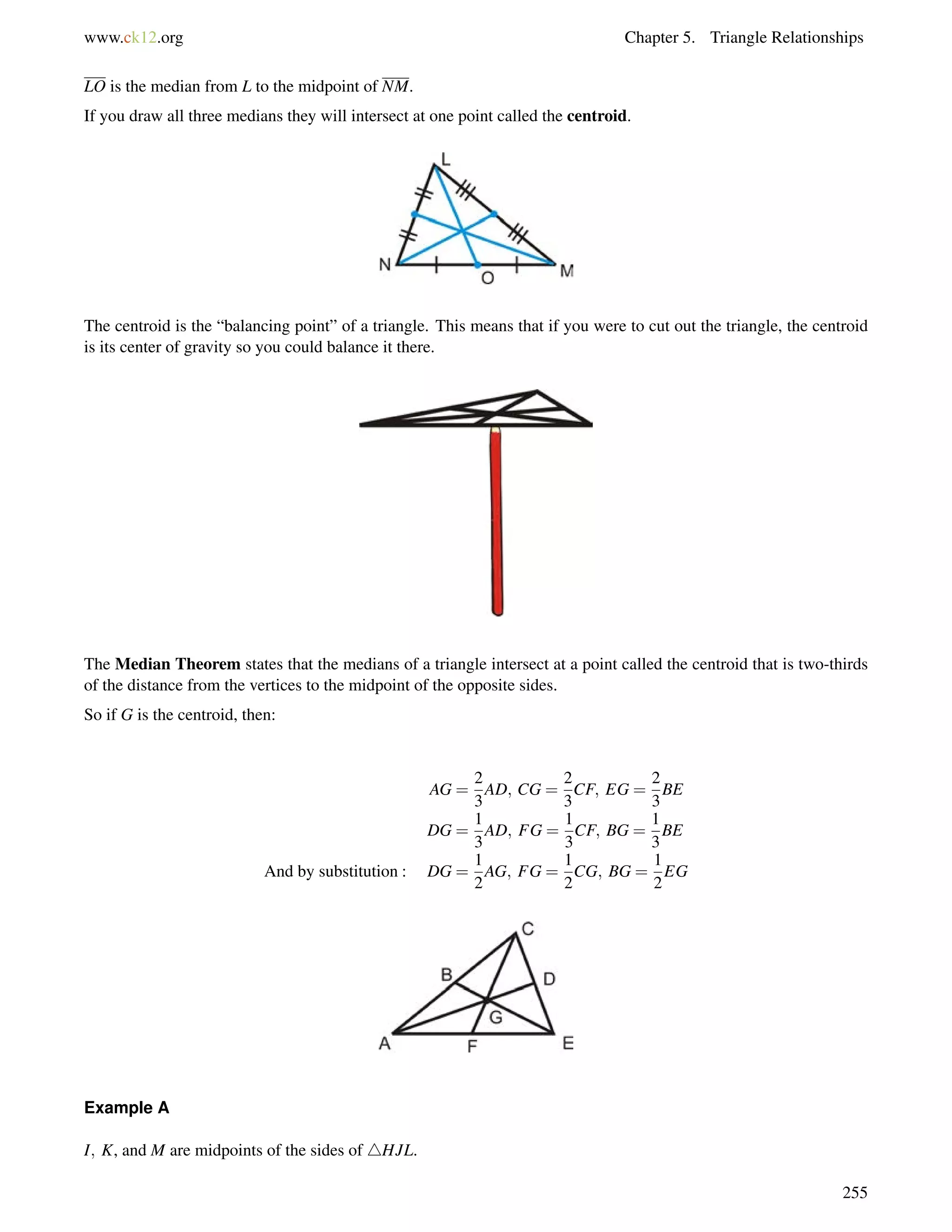 www.ck12.org Chapter 5. Triangle Relationships 
LO is the median from L to the midpoint of NM. 
If you draw all three medians they will intersect at one point called the centroid. 
The centroid is the “balancing point” of a triangle. This means that if you were to cut out the triangle, the centroid 
is its center of gravity so you could balance it there. 
The Median Theorem states that the medians of a triangle intersect at a point called the centroid that is two-thirds 
of the distance from the vertices to the midpoint of the opposite sides. 
So if G is the centroid, then: 
AG = 
2 
3 
AD; CG = 
2 
3 
CF; EG = 
2 
3 
BE 
DG = 
1 
3 
AD; FG = 
1 
3 
CF; BG = 
1 
3 
BE 
And by substitution : DG = 
1 
2 
AG; FG = 
1 
2 
CG; BG = 
1 
2 
EG 
Example A 
I; K, and M are midpoints of the sides of 4HJL. 
255 
 