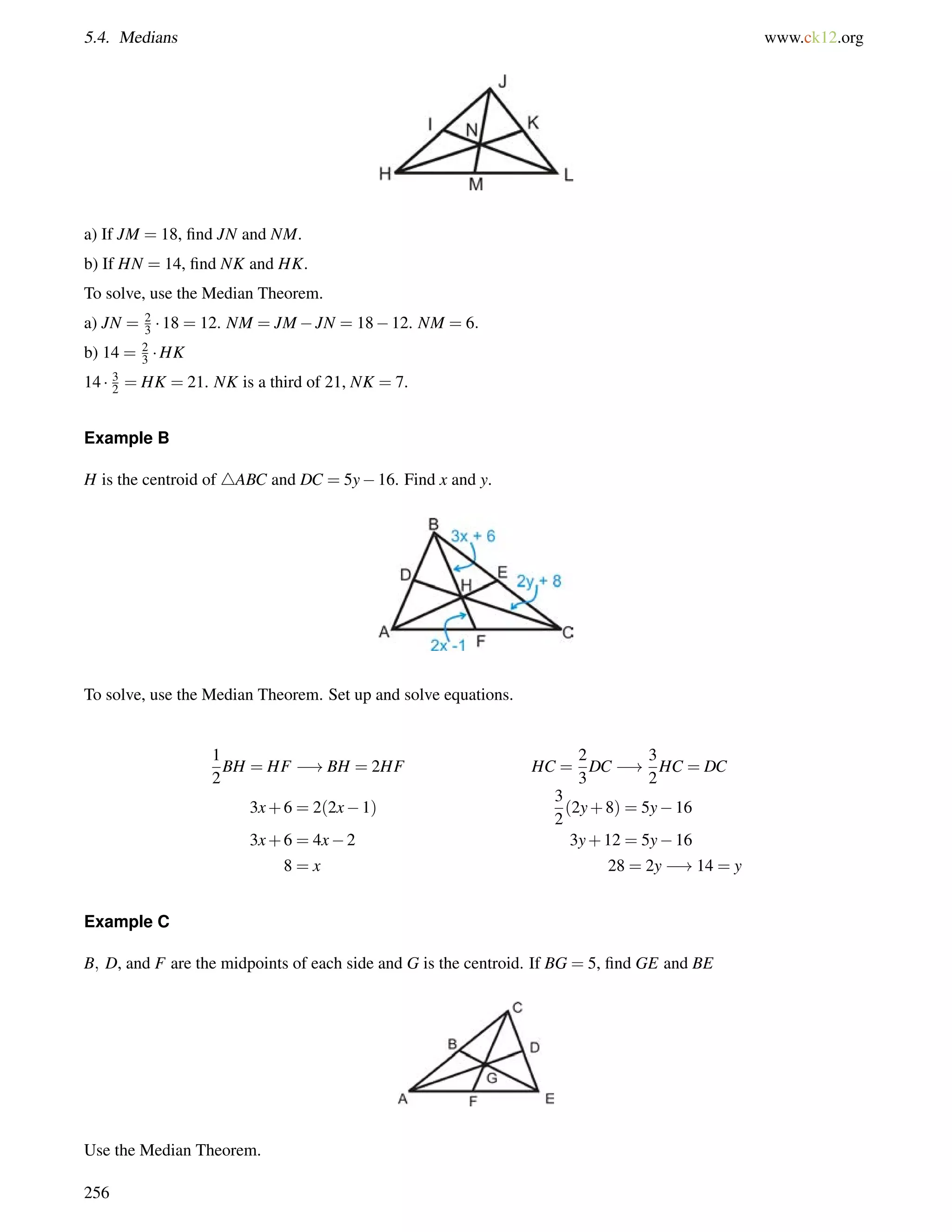 5.4. Medians www.ck12.org 
a) If JM = 18, find JN and NM. 
b) If HN = 14, find NK and HK. 
To solve, use the Median Theorem. 
a) JN = 23 
 18 = 12. NM = JMJN = 1812. NM = 6: 
b) 14 = 2 
3 HK 
14  3 
2 = HK = 21. NK is a third of 21, NK = 7. 
Example B 
H is the centroid of 4ABC and DC = 5y16. Find x and y. 
To solve, use the Median Theorem. Set up and solve equations. 
1 
2 
BH = HF !BH = 2HF HC = 
2 
3 
DC ! 
3 
2 
HC = DC 
3x+6 = 2(2x1) 
3 
2 
(2y+8) = 5y16 
3x+6 = 4x2 3y+12 = 5y16 
8 = x 28 = 2y !14 = y 
Example C 
B; D, and F are the midpoints of each side and G is the centroid. If BG = 5, find GE and BE 
Use the Median Theorem. 
256 
 