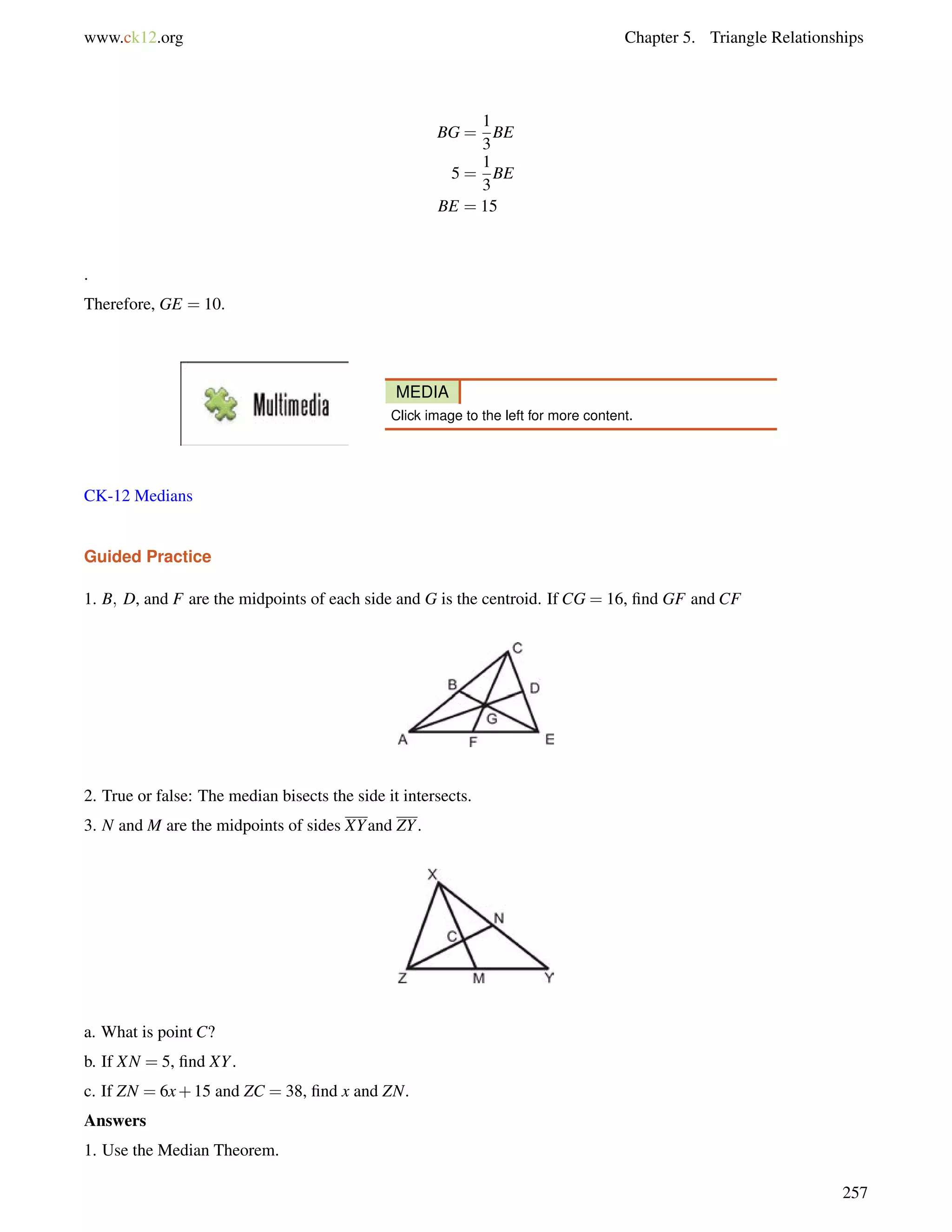www.ck12.org Chapter 5. Triangle Relationships 
BG = 
1 
3 
BE 
5 = 
1 
3 
BE 
BE = 15 
. 
Therefore, GE = 10. 
MEDIA 
Click image to the left for more content. 
CK-12 Medians 
Guided Practice 
1. B; D, and F are the midpoints of each side and G is the centroid. If CG = 16, find GF and CF 
2. True or false: The median bisects the side it intersects. 
3. N and M are the midpoints of sides XYand ZY. 
a. What is point C? 
b. If XN = 5, find XY. 
c. If ZN = 6x+15 and ZC = 38, find x and ZN. 
Answers 
1. Use the Median Theorem. 
257 
 