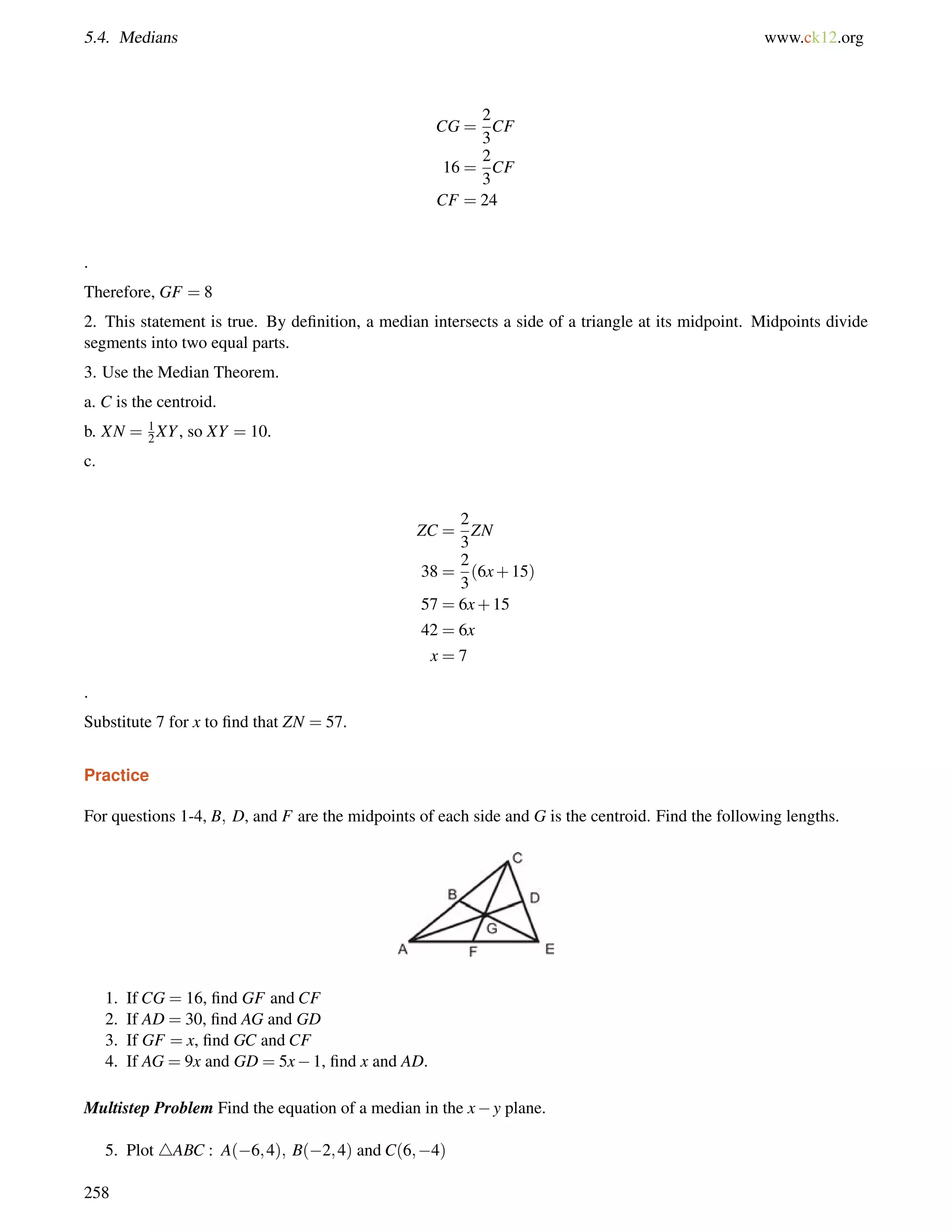 5.4. Medians www.ck12.org 
CG = 
2 
3 
CF 
16 = 
2 
3 
CF 
CF = 24 
. 
Therefore, GF = 8 
2. This statement is true. By definition, a median intersects a side of a triangle at its midpoint. Midpoints divide 
segments into two equal parts. 
3. Use the Median Theorem. 
a. C is the centroid. 
b. XN = 1 
2XY, so XY = 10. 
c. 
ZC = 
2 
3 
ZN 
38 = 
2 
3 
(6x+15) 
57 = 6x+15 
42 = 6x 
x = 7 
. 
Substitute 7 for x to find that ZN = 57. 
Practice 
For questions 1-4, B; D, and F are the midpoints of each side and G is the centroid. Find the following lengths. 
1. If CG = 16, find GF and CF 
2. If AD = 30, find AG and GD 
3. If GF = x, find GC and CF 
4. If AG = 9x and GD = 5x1, find x and AD. 
Multistep Problem Find the equation of a median in the xy plane. 
5. Plot 4ABC : A(6;4); B(2;4) and C(6;4) 
258 
 