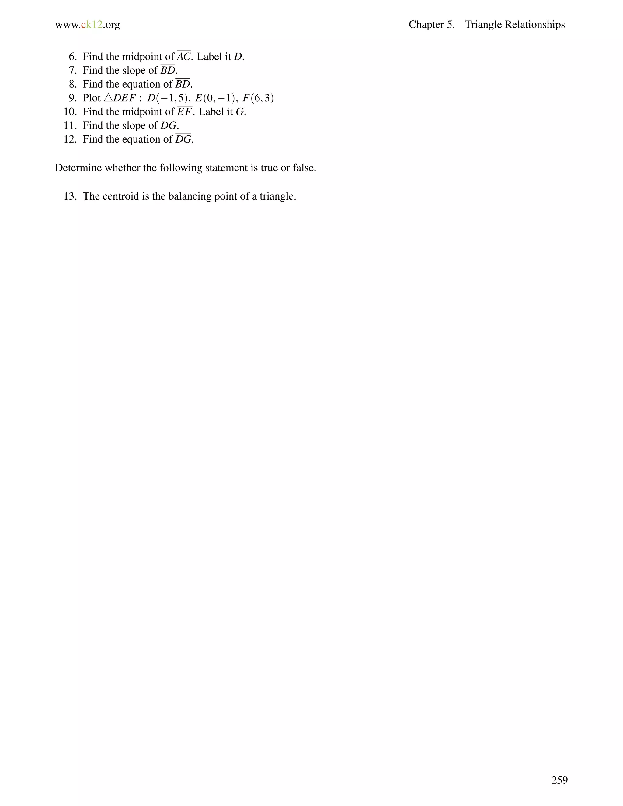 www.ck12.org Chapter 5. Triangle Relationships 
6. Find the midpoint of AC. Label it D. 
7. Find the slope of BD. 
8. Find the equation of BD. 
9. Plot 4DEF : D(1;5); E(0;1); F(6;3) 
10. Find the midpoint of EF. Label it G. 
11. Find the slope of DG. 
12. Find the equation of DG. 
Determine whether the following statement is true or false. 
13. The centroid is the balancing point of a triangle. 
259 
 