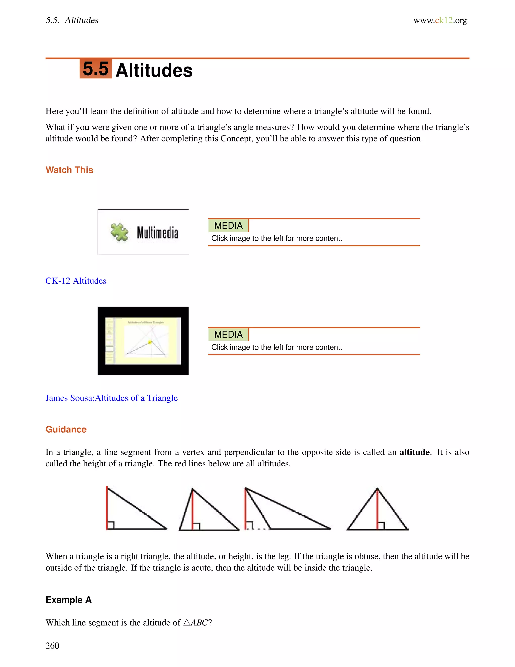 5.5. Altitudes www.ck12.org 
5.5 Altitudes 
Here you’ll learn the definition of altitude and how to determine where a triangle’s altitude will be found. 
What if you were given one or more of a triangle’s angle measures? How would you determine where the triangle’s 
altitude would be found? After completing this Concept, you’ll be able to answer this type of question. 
Watch This 
MEDIA 
Click image to the left for more content. 
CK-12 Altitudes 
MEDIA 
Click image to the left for more content. 
James Sousa:Altitudes of a Triangle 
Guidance 
In a triangle, a line segment from a vertex and perpendicular to the opposite side is called an altitude. It is also 
called the height of a triangle. The red lines below are all altitudes. 
When a triangle is a right triangle, the altitude, or height, is the leg. If the triangle is obtuse, then the altitude will be 
outside of the triangle. If the triangle is acute, then the altitude will be inside the triangle. 
Example A 
Which line segment is the altitude of 4ABC? 
260 
 