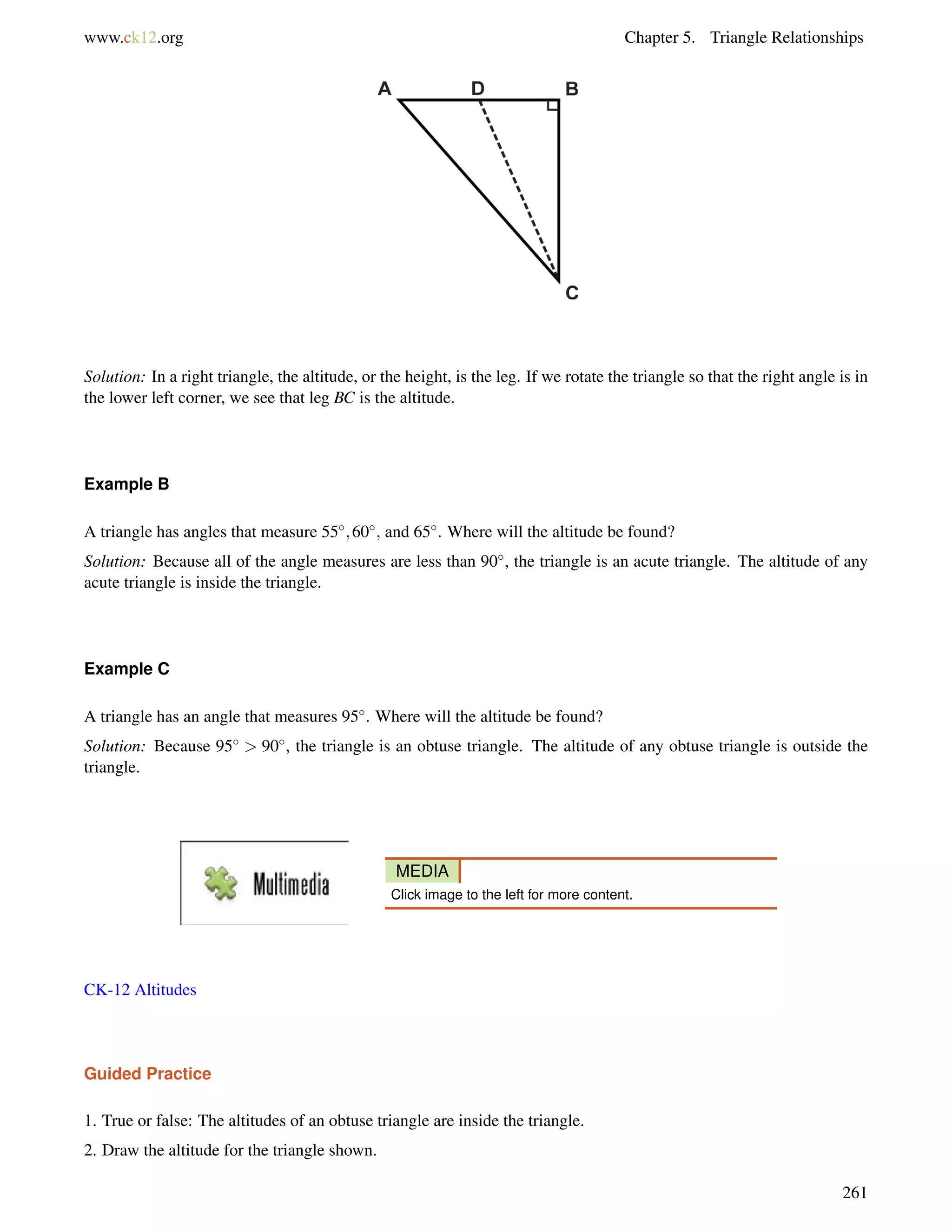 www.ck12.org Chapter 5. Triangle Relationships 
Solution: In a right triangle, the altitude, or the height, is the leg. If we rotate the triangle so that the right angle is in 
the lower left corner, we see that leg BC is the altitude. 
Example B 
A triangle has angles that measure 55;60; and 65. Where will the altitude be found? 
Solution: Because all of the angle measures are less than 90, the triangle is an acute triangle. The altitude of any 
acute triangle is inside the triangle. 
Example C 
A triangle has an angle that measures 95. Where will the altitude be found? 
Solution: Because 95  90, the triangle is an obtuse triangle. The altitude of any obtuse triangle is outside the 
triangle. 
MEDIA 
Click image to the left for more content. 
CK-12 Altitudes 
Guided Practice 
1. True or false: The altitudes of an obtuse triangle are inside the triangle. 
2. Draw the altitude for the triangle shown. 
261 
 