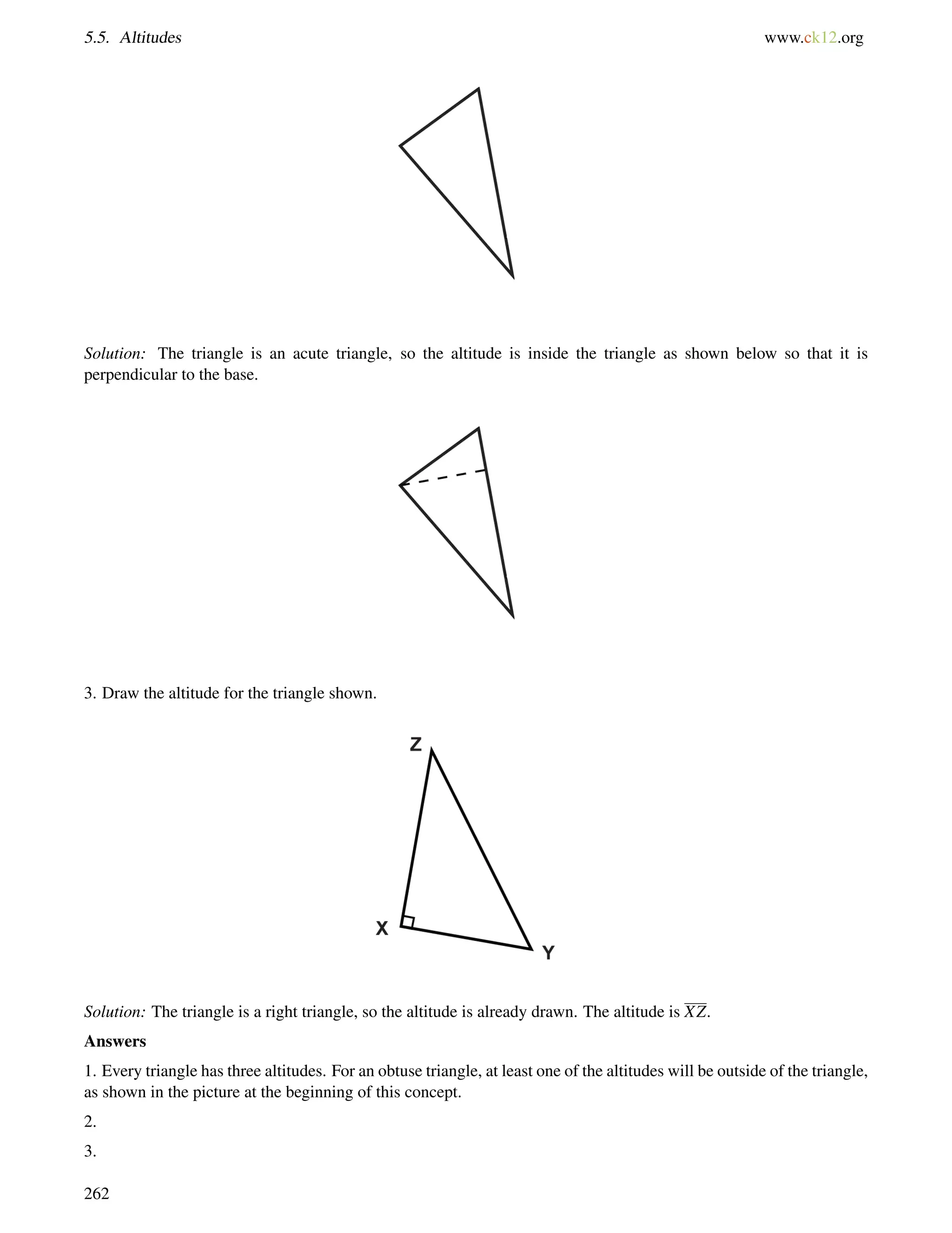 5.5. Altitudes www.ck12.org 
Solution: The triangle is an acute triangle, so the altitude is inside the triangle as shown below so that it is 
perpendicular to the base. 
3. Draw the altitude for the triangle shown. 
Solution: The triangle is a right triangle, so the altitude is already drawn. The altitude is XZ. 
Answers 
1. Every triangle has three altitudes. For an obtuse triangle, at least one of the altitudes will be outside of the triangle, 
as shown in the picture at the beginning of this concept. 
2. 
3. 
262 
 