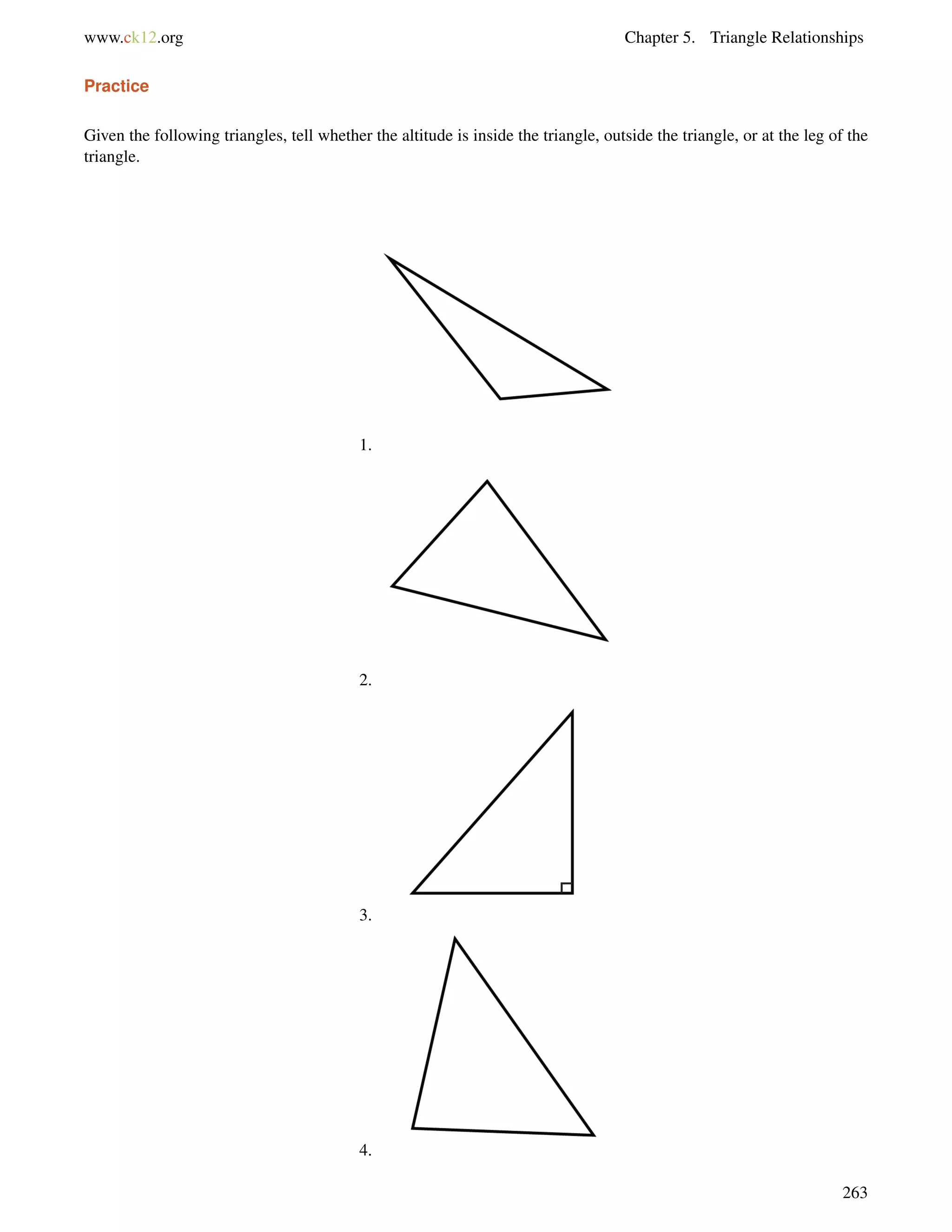 www.ck12.org Chapter 5. Triangle Relationships 
Practice 
Given the following triangles, tell whether the altitude is inside the triangle, outside the triangle, or at the leg of the 
triangle. 
1. 
2. 
3. 
4. 
263 
 
