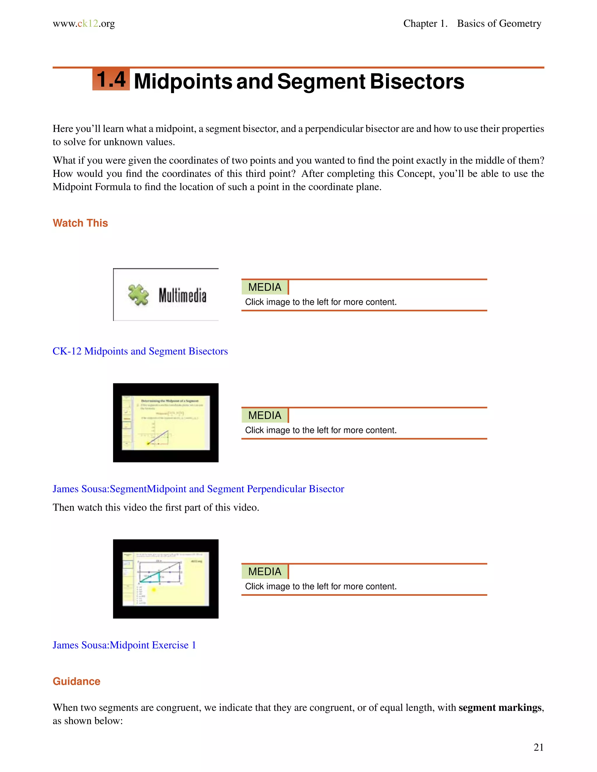 www.ck12.org Chapter 1. Basics of Geometry 
1.4 Midpoints and Segment Bisectors 
Here you’ll learn what a midpoint, a segment bisector, and a perpendicular bisector are and how to use their properties 
to solve for unknown values. 
What if you were given the coordinates of two points and you wanted to find the point exactly in the middle of them? 
How would you find the coordinates of this third point? After completing this Concept, you’ll be able to use the 
Midpoint Formula to find the location of such a point in the coordinate plane. 
Watch This 
MEDIA 
Click image to the left for more content. 
CK-12 Midpoints and Segment Bisectors 
MEDIA 
Click image to the left for more content. 
James Sousa:SegmentMidpoint and Segment Perpendicular Bisector 
Then watch this video the first part of this video. 
MEDIA 
Click image to the left for more content. 
James Sousa:Midpoint Exercise 1 
Guidance 
When two segments are congruent, we indicate that they are congruent, or of equal length, with segment markings, 
as shown below: 
21 
 