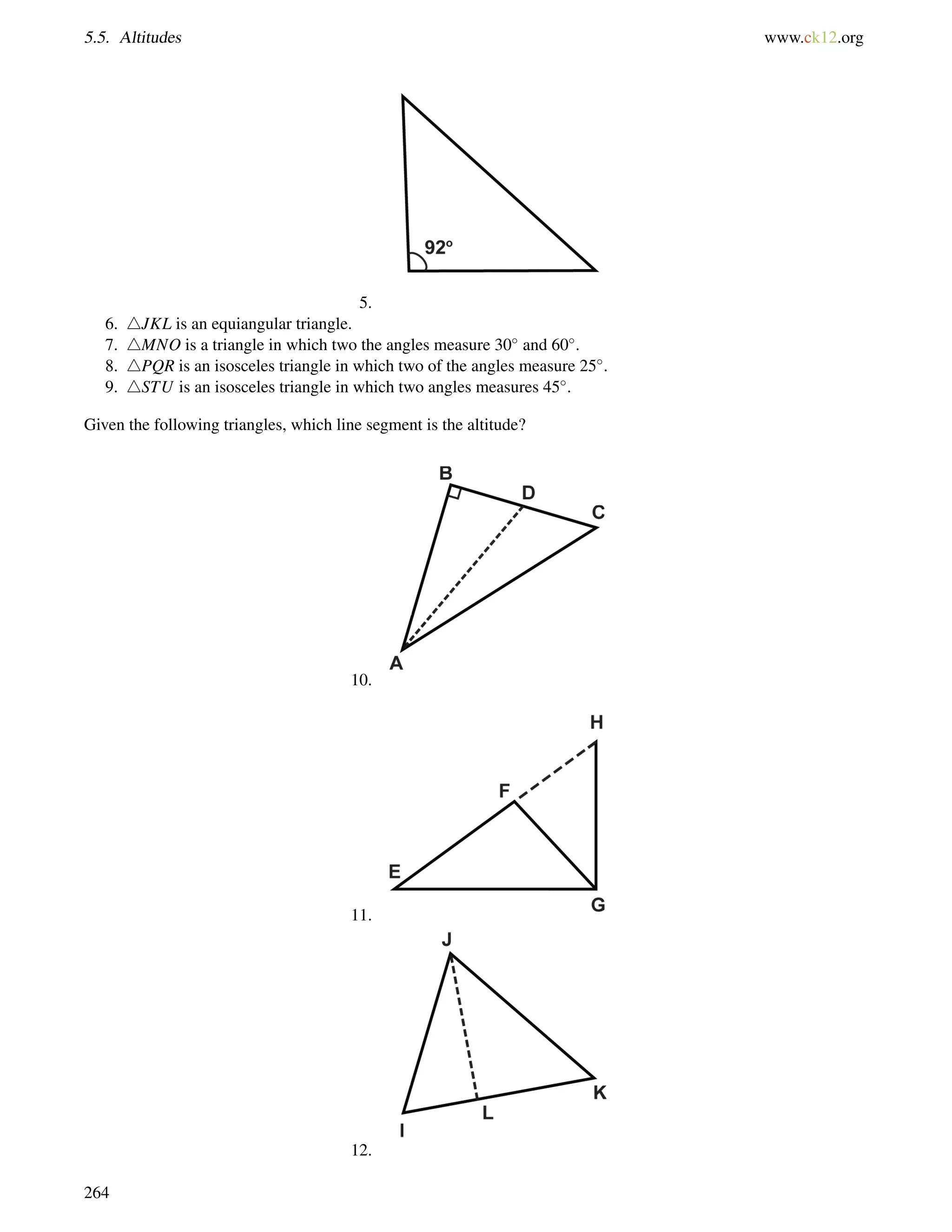 5.5. Altitudes www.ck12.org 
5. 
6. 4JKL is an equiangular triangle. 
7. 4MNO is a triangle in which two the angles measure 30 and 60. 
8. 4PQR is an isosceles triangle in which two of the angles measure 25. 
9. 4STU is an isosceles triangle in which two angles measures 45. 
Given the following triangles, which line segment is the altitude? 
10. 
11. 
12. 
264 
 