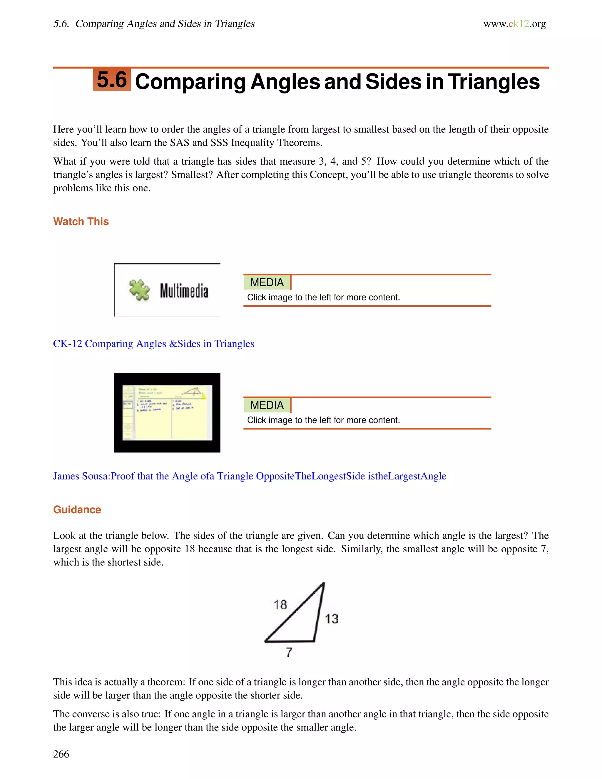 5.6. Comparing Angles and Sides in Triangles www.ck12.org 
5.6 Comparing Angles and Sides in Triangles 
Here you’ll learn how to order the angles of a triangle from largest to smallest based on the length of their opposite 
sides. You’ll also learn the SAS and SSS Inequality Theorems. 
What if you were told that a triangle has sides that measure 3, 4, and 5? How could you determine which of the 
triangle’s angles is largest? Smallest? After completing this Concept, you’ll be able to use triangle theorems to solve 
problems like this one. 
Watch This 
MEDIA 
Click image to the left for more content. 
CK-12 Comparing Angles Sides in Triangles 
MEDIA 
Click image to the left for more content. 
James Sousa:Proof that the Angle ofa Triangle OppositeTheLongestSide istheLargestAngle 
Guidance 
Look at the triangle below. The sides of the triangle are given. Can you determine which angle is the largest? The 
largest angle will be opposite 18 because that is the longest side. Similarly, the smallest angle will be opposite 7, 
which is the shortest side. 
This idea is actually a theorem: If one side of a triangle is longer than another side, then the angle opposite the longer 
side will be larger than the angle opposite the shorter side. 
The converse is also true: If one angle in a triangle is larger than another angle in that triangle, then the side opposite 
the larger angle will be longer than the side opposite the smaller angle. 
266 
 