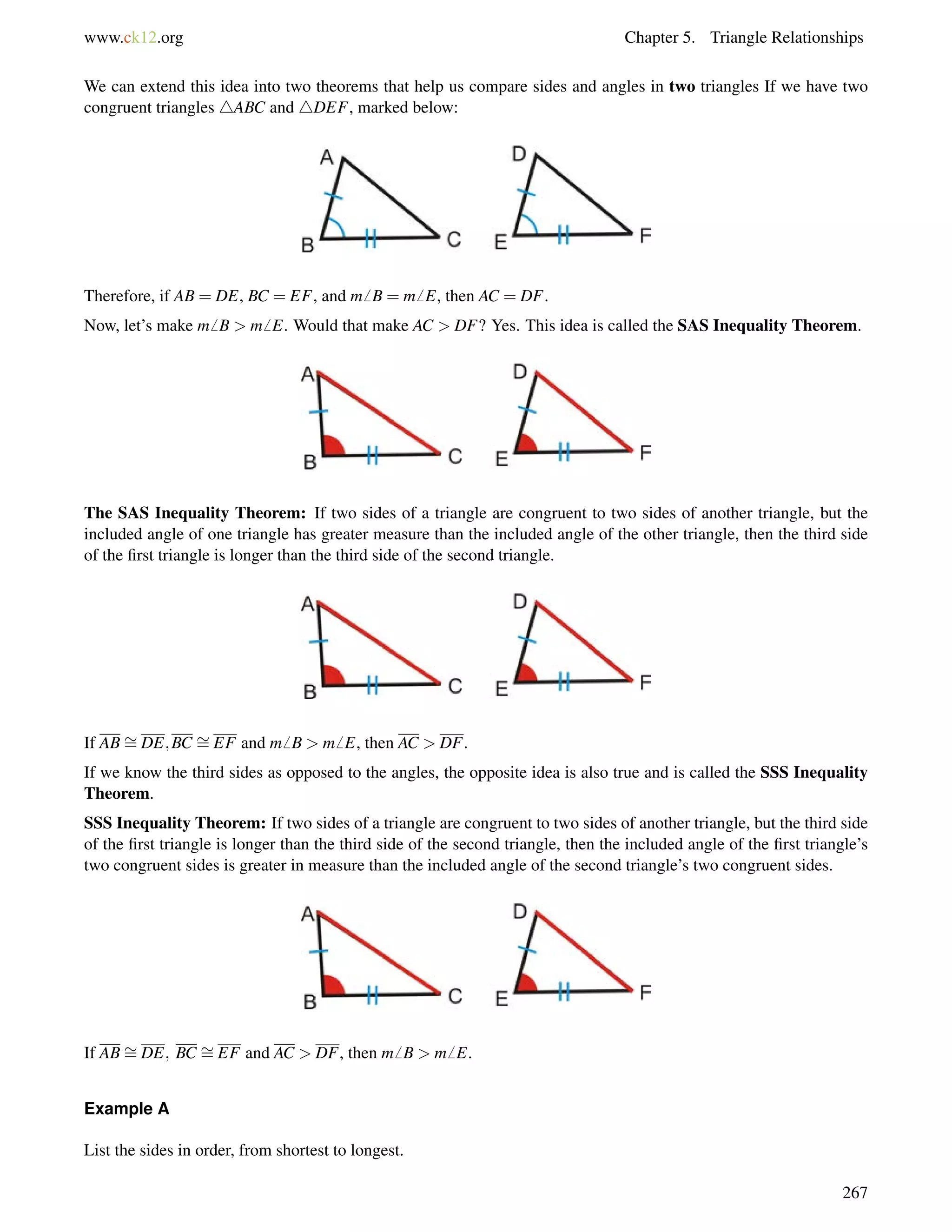 www.ck12.org Chapter 5. Triangle Relationships 
We can extend this idea into two theorems that help us compare sides and angles in two triangles If we have two 
congruent triangles 4ABC and 4DEF, marked below: 
Therefore, if AB = DE, BC = EF, and m6 B = m6 E, then AC = DF. 
Now, let’s make m6 B  m6 E. Would that make AC  DF? Yes. This idea is called the SAS Inequality Theorem. 
The SAS Inequality Theorem: If two sides of a triangle are congruent to two sides of another triangle, but the 
included angle of one triangle has greater measure than the included angle of the other triangle, then the third side 
of the first triangle is longer than the third side of the second triangle. 
If AB= 
DE;BC = 
EF and m6 B  m6 E, then AC  DF. 
If we know the third sides as opposed to the angles, the opposite idea is also true and is called the SSS Inequality 
Theorem. 
SSS Inequality Theorem: If two sides of a triangle are congruent to two sides of another triangle, but the third side 
of the first triangle is longer than the third side of the second triangle, then the included angle of the first triangle’s 
two congruent sides is greater in measure than the included angle of the second triangle’s two congruent sides. 
If AB= 
DE; BC = 
EF and AC  DF, then m6 B  m6 E. 
Example A 
List the sides in order, from shortest to longest. 
267 
 