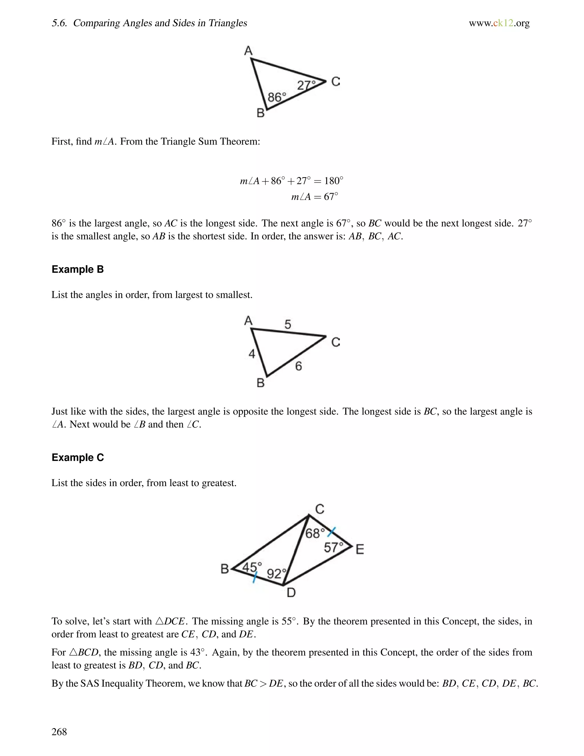 5.6. Comparing Angles and Sides in Triangles www.ck12.org 
First, find m6 A. From the Triangle Sum Theorem: 
m6 A+86+27 = 180 
m6 A = 67 
86 is the largest angle, so AC is the longest side. The next angle is 67, so BC would be the next longest side. 27 
is the smallest angle, so AB is the shortest side. In order, the answer is: AB; BC; AC. 
Example B 
List the angles in order, from largest to smallest. 
Just like with the sides, the largest angle is opposite the longest side. The longest side is BC, so the largest angle is 
6 A. Next would be6 B and then6 C. 
Example C 
List the sides in order, from least to greatest. 
To solve, let’s start with 4DCE. The missing angle is 55. By the theorem presented in this Concept, the sides, in 
order from least to greatest are CE; CD, and DE. 
For 4BCD, the missing angle is 43. Again, by the theorem presented in this Concept, the order of the sides from 
least to greatest is BD; CD, and BC. 
By the SAS Inequality Theorem, we know that BCDE, so the order of all the sides would be: BD; CE; CD; DE; BC. 
268 
 